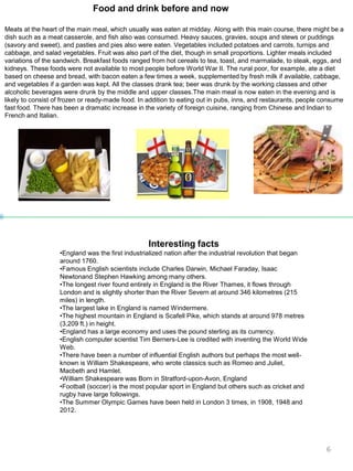 Food and drink before and now
Meats at the heart of the main meal, which usually was eaten at midday. Along with this main course, there might be a
dish such as a meat casserole, and fish also was consumed. Heavy sauces, gravies, soups and stews or puddings
(savory and sweet), and pasties and pies also were eaten. Vegetables included potatoes and carrots, turnips and
cabbage, and salad vegetables. Fruit was also part of the diet, though in small proportions. Lighter meals included
variations of the sandwich. Breakfast foods ranged from hot cereals to tea, toast, and marmalade, to steak, eggs, and
kidneys. These foods were not available to most people before World War II. The rural poor, for example, ate a diet
based on cheese and bread, with bacon eaten a few times a week, supplemented by fresh milk if available, cabbage,
and vegetables if a garden was kept. All the classes drank tea; beer was drunk by the working classes and other
alcoholic beverages were drunk by the middle and upper classes.The main meal is now eaten in the evening and is
likely to consist of frozen or ready-made food. In addition to eating out in pubs, inns, and restaurants, people consume
fast food. There has been a dramatic increase in the variety of foreign cuisine, ranging from Chinese and Indian to
French and Italian.
Interesting facts
•England was the first industrialized nation after the industrial revolution that began
around 1760.
•Famous English scientists include Charles Darwin, Michael Faraday, Isaac
Newtonand Stephen Hawking among many others.
•The longest river found entirely in England is the River Thames, it flows through
London and is slightly shorter than the River Severn at around 346 kilometres (215
miles) in length.
•The largest lake in England is named Windermere.
•The highest mountain in England is Scafell Pike, which stands at around 978 metres
(3,209 ft.) in height.
•England has a large economy and uses the pound sterling as its currency.
•English computer scientist Tim Berners-Lee is credited with inventing the World Wide
Web.
•There have been a number of influential English authors but perhaps the most well-
known is William Shakespeare, who wrote classics such as Romeo and Juliet,
Macbeth and Hamlet.
•William Shakespeare was Born in Stratford-upon-Avon, England
•Football (soccer) is the most popular sport in England but others such as cricket and
rugby have large followings.
•The Summer Olympic Games have been held in London 3 times, in 1908, 1948 and
2012.
6
 