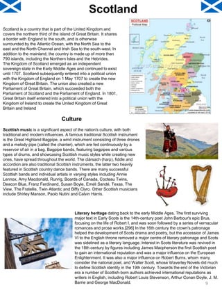 Scotland
Scotland is a country that is part of the United Kingdom and
covers the northern third of the island of Great Britain. It shares
a border with England to the south, and is otherwise
surrounded by the Atlantic Ocean, with the North Sea to the
east and the North Channel and Irish Sea to the south-west. In
addition to the mainland, the country is made up of more than
790 islands, including the Northern Isles and the Hebrides.
The Kingdom of Scotland emerged as an independent
sovereign state in the Early Middle Ages and continued to exist
until 1707. Scotland subsequently entered into a political union
with the Kingdom of England on 1 May 1707 to create the new
Kingdom of Great Britain. The union also created a new
Parliament of Great Britain, which succeeded both the
Parliament of Scotland and the Parliament of England. In 1801,
Great Britain itself entered into a political union with the
Kingdom of Ireland to create the United Kingdom of Great
Britain and Ireland
Culture
Scottish music is a significant aspect of the nation's culture, with both
traditional and modern influences. A famous traditional Scottish instrument
is the Great Highland Bagpipe, a wind instrument consisting of three drones
and a melody pipe (called the chanter), which are fed continuously by a
reservoir of air in a bag. Bagpipe bands, featuring bagpipes and various
types of drums, and showcasing Scottish music styles while creating new
ones, have spread throughout the world. The clàrsach (harp), fiddle and
accordion are also traditional Scottish instruments, the latter two heavily
featured in Scottish country dance bands. There are many successful
Scottish bands and individual artists in varying styles including Annie
Lennox, Amy Macdonald, Runrig, Boards of Canada, Cocteau Twins,
Deacon Blue, Franz Ferdinand, Susan Boyle, Emeli Sandé, Texas, The
View, The Fratellis, Twin Atlantic and Biffy Clyro. Other Scottish musicians
include Shirley Manson, Paolo Nutini and Calvin Harris.
Literary heritage dating back to the early Middle Ages. The first surviving
major text in Early Scots is the 14th-century poet John Barbour's epic Brus,
focusing on the life of Robert I, and was soon followed by a series of vernacular
romances and prose works.[296] In the 16th century the crown's patronage
helped the development of Scots drama and poetry, but the accession of James
VI to the English throne removed a major centre of literary patronage and Scots
was sidelined as a literary language. Interest in Scots literature was revived in
the 18th century by figures including James Macpherson the first Scottish poet
to gain an international reputation and was a major influence on the European
Enlightenment. It was also a major influence on Robert Burns, whom many
consider the national poet, and Walter Scott, whose Waverley Novels did much
to define Scottish identity in the 19th century. Towards the end of the Victorian
era a number of Scottish-born authors achieved international reputations as
writers in English, including Robert Louis Stevenson, Arthur Conan Doyle, J. M.
Barrie and George MacDonald. 9
 