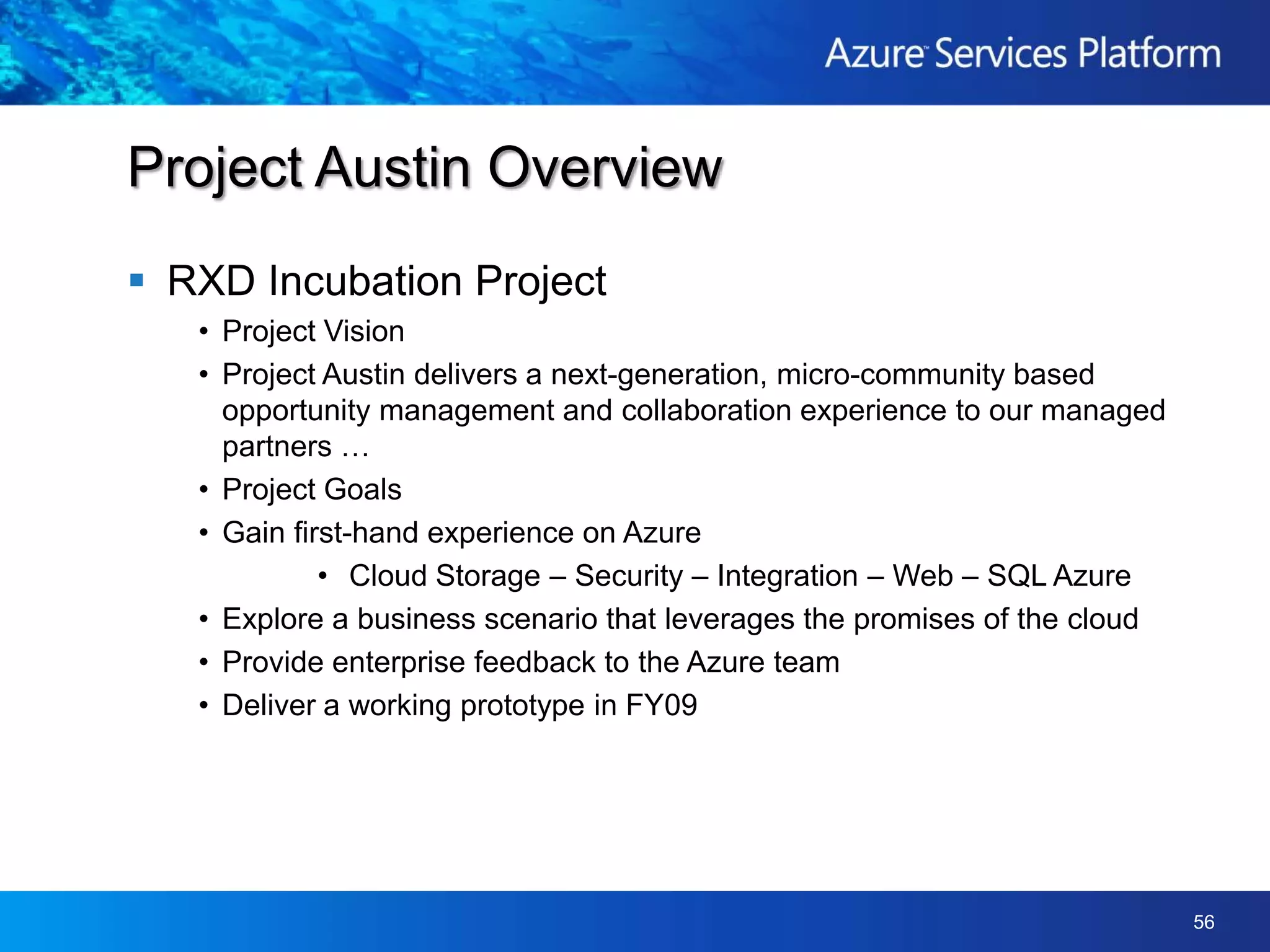 RXD Incubation ProjectProject VisionProject Austin delivers a next-generation, micro-community based opportunity management and collaboration experience to our managed partners …Project GoalsGain first-hand experience on AzureCloud Storage – Security – Integration – Web – SQL AzureExplore a business scenario that leverages the promises of the cloudProvide enterprise feedback to the Azure teamDeliver a working prototype in FY09Project Austin Overview
