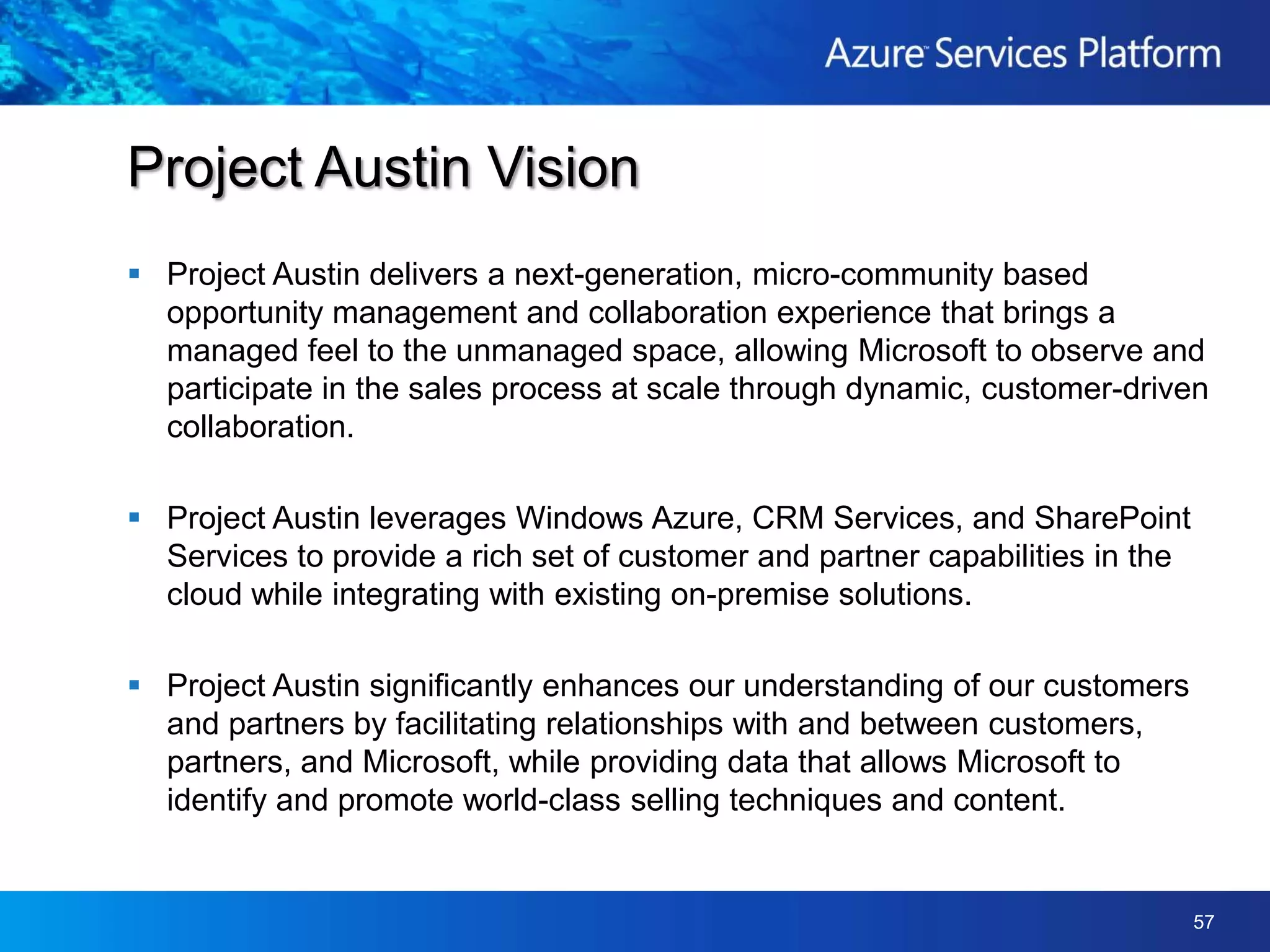 Project Austin delivers a next-generation, micro-community based opportunity management and collaboration experience that brings a managed feel to the unmanaged space, allowing Microsoft to observe and participate in the sales process at scale through dynamic, customer-driven collaboration.  Project Austin leverages Windows Azure, CRM Services, and SharePoint Services to provide a rich set of customer and partner capabilities in the cloud while integrating with existing on-premise solutions.  Project Austin significantly enhances our understanding of our customers and partners by facilitating relationships with and between customers, partners, and Microsoft, while providing data that allows Microsoft to identify and promote world-class selling techniques and content.Project Austin Vision