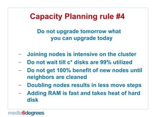Capacity Planning rule #4 Do not upgrade tomorrow what  you can upgrade today Joining nodes is intensive on the cluster Do not wait till c* disks are 99% utilized  Do not get 100% benefit of new nodes until neighbors are cleaned  Doubling nodes results in less move steps Adding RAM is fast and takes heat of hard disk 