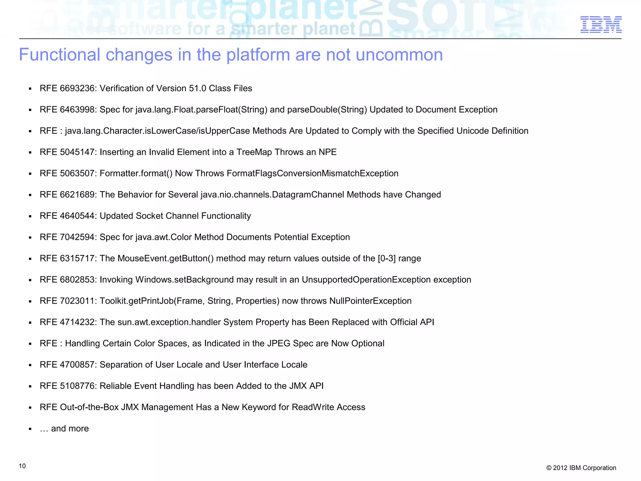 10 © 2012 IBM Corporation
Functional changes in the platform are not uncommon
■ RFE 6693236: Verification of Version 51.0 Class Files
■ RFE 6463998: Spec for java.lang.Float.parseFloat(String) and parseDouble(String) Updated to Document Exception
■ RFE : java.lang.Character.isLowerCase/isUpperCase Methods Are Updated to Comply with the Specified Unicode Definition
■ RFE 5045147: Inserting an Invalid Element into a TreeMap Throws an NPE
■ RFE 5063507: Formatter.format() Now Throws FormatFlagsConversionMismatchException
■ RFE 6621689: The Behavior for Several java.nio.channels.DatagramChannel Methods have Changed
■ RFE 4640544: Updated Socket Channel Functionality
■ RFE 7042594: Spec for java.awt.Color Method Documents Potential Exception
■ RFE 6315717: The MouseEvent.getButton() method may return values outside of the [0-3] range
■ RFE 6802853: Invoking Windows.setBackground may result in an UnsupportedOperationException exception
■ RFE 7023011: Toolkit.getPrintJob(Frame, String, Properties) now throws NullPointerException
■ RFE 4714232: The sun.awt.exception.handler System Property has Been Replaced with Official API
■ RFE : Handling Certain Color Spaces, as Indicated in the JPEG Spec are Now Optional
■ RFE 4700857: Separation of User Locale and User Interface Locale
■ RFE 5108776: Reliable Event Handling has been Added to the JMX API
■ RFE Out-of-the-Box JMX Management Has a New Keyword for ReadWrite Access
■ … and more
 