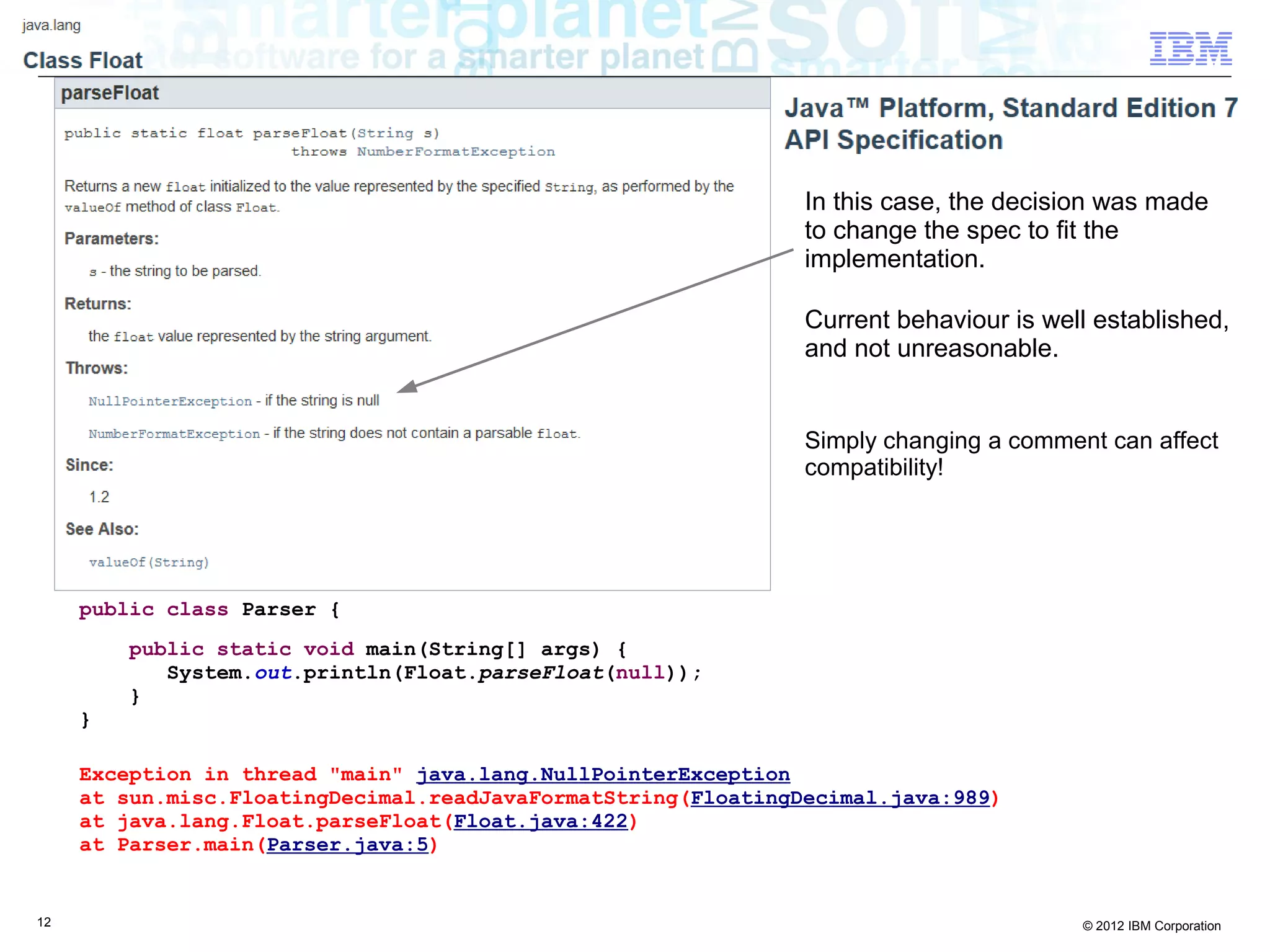 12 © 2012 IBM Corporation
public class Parser {
public static void main(String[] args) {
System.out.println(Float.parseFloat(null));
}
}
Exception in thread "main" java.lang.NullPointerException
at sun.misc.FloatingDecimal.readJavaFormatString(FloatingDecimal.java:989)
at java.lang.Float.parseFloat(Float.java:422)
at Parser.main(Parser.java:5)
In this case, the decision was made
to change the spec to fit the
implementation.
Current behaviour is well established,
and not unreasonable.
Simply changing a comment can affect
compatibility!
 