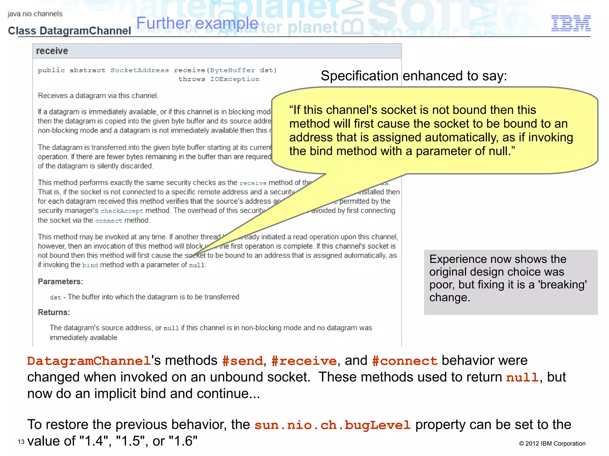 13 © 2012 IBM Corporation
DatagramChannel's methods #send, #receive, and #connect behavior were
changed when invoked on an unbound socket. These methods used to return null, but
now do an implicit bind and continue...
To restore the previous behavior, the sun.nio.ch.bugLevel property can be set to the
value of "1.4", "1.5", or "1.6"
“If this channel's socket is not bound then this
method will first cause the socket to be bound to an
address that is assigned automatically, as if invoking
the bind method with a parameter of null.”
Further example
Specification enhanced to say:
Experience now shows the
original design choice was
poor, but fixing it is a 'breaking'
change.
 