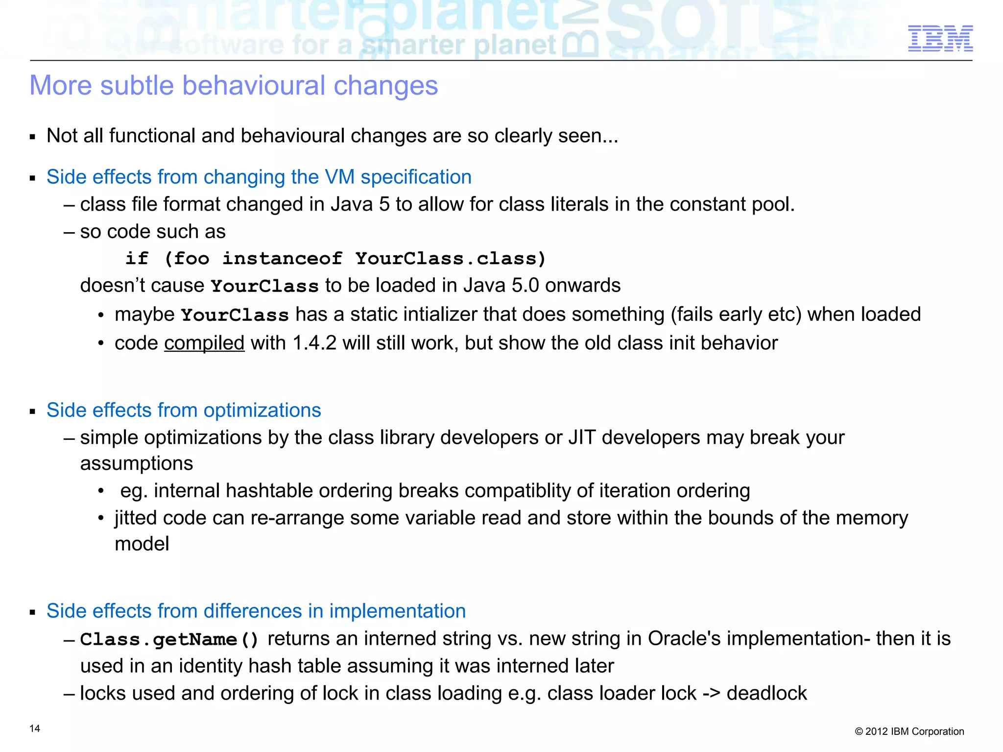 14 © 2012 IBM Corporation
More subtle behavioural changes
■ Not all functional and behavioural changes are so clearly seen...
■ Side effects from changing the VM specification
– class file format changed in Java 5 to allow for class literals in the constant pool.
– so code such as
if (foo instanceof YourClass.class)
doesn’t cause YourClass to be loaded in Java 5.0 onwards
• maybe YourClass has a static intializer that does something (fails early etc) when loaded
• code compiled with 1.4.2 will still work, but show the old class init behavior
■ Side effects from optimizations
– simple optimizations by the class library developers or JIT developers may break your
assumptions
• eg. internal hashtable ordering breaks compatiblity of iteration ordering
• jitted code can re-arrange some variable read and store within the bounds of the memory
model
■ Side effects from differences in implementation
– Class.getName() returns an interned string vs. new string in Oracle's implementation- then it is
used in an identity hash table assuming it was interned later
– locks used and ordering of lock in class loading e.g. class loader lock -> deadlock
 