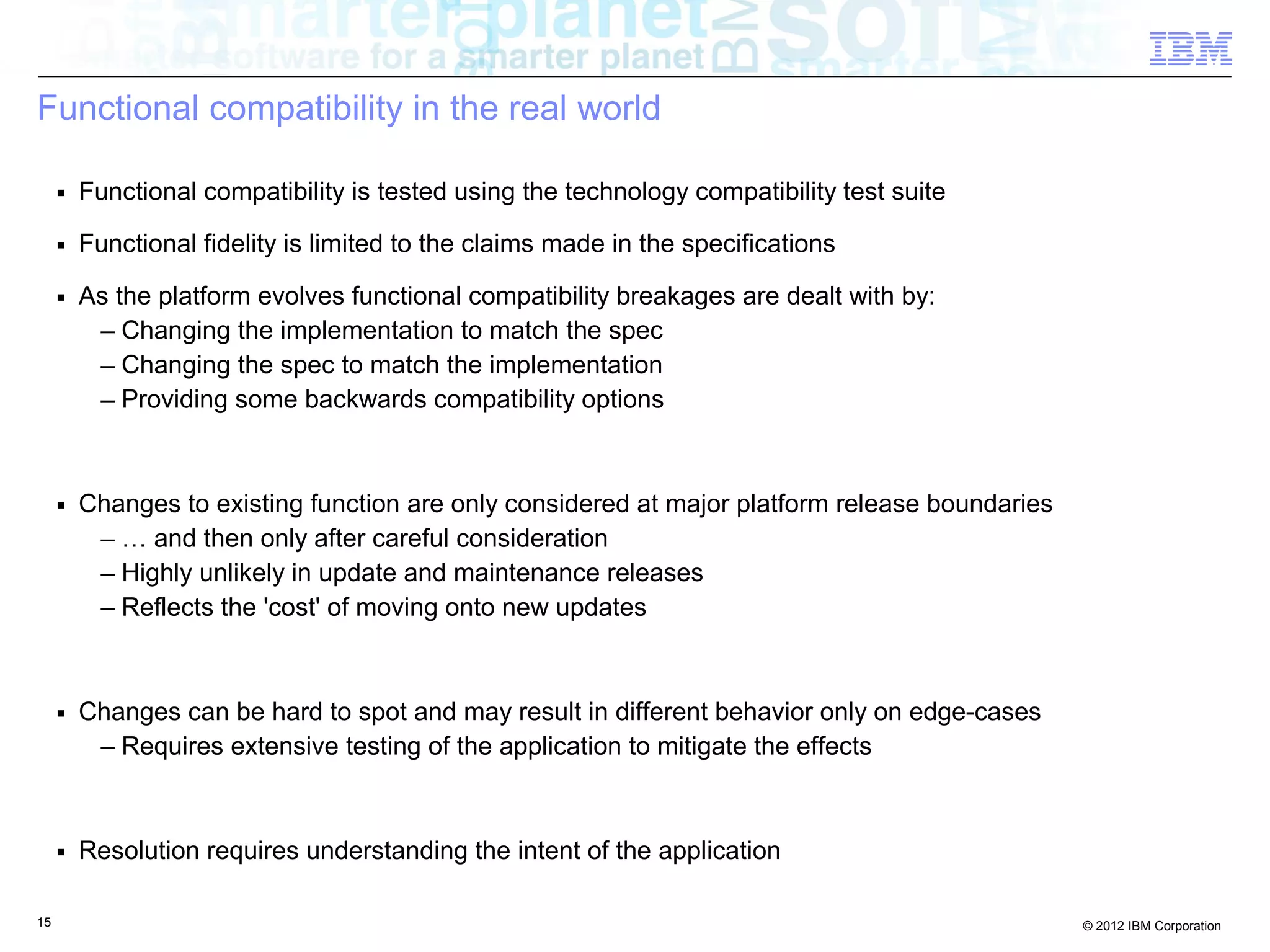 15 © 2012 IBM Corporation
Functional compatibility in the real world
■ Functional compatibility is tested using the technology compatibility test suite
■ Functional fidelity is limited to the claims made in the specifications
■ As the platform evolves functional compatibility breakages are dealt with by:
– Changing the implementation to match the spec
– Changing the spec to match the implementation
– Providing some backwards compatibility options
■ Changes to existing function are only considered at major platform release boundaries
– … and then only after careful consideration
– Highly unlikely in update and maintenance releases
– Reflects the 'cost' of moving onto new updates
■ Changes can be hard to spot and may result in different behavior only on edge-cases
– Requires extensive testing of the application to mitigate the effects
■ Resolution requires understanding the intent of the application
 