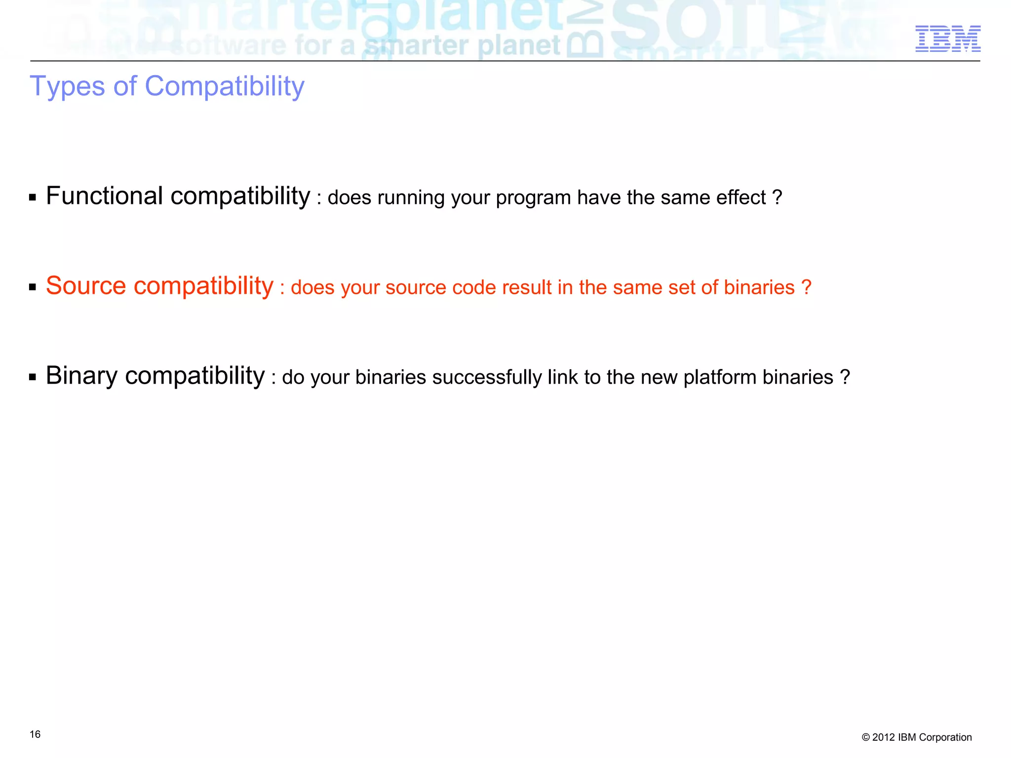 16 © 2012 IBM Corporation
Types of Compatibility
■ Functional compatibility : does running your program have the same effect ?
■ Source compatibility : does your source code result in the same set of binaries ?
■ Binary compatibility : do your binaries successfully link to the new platform binaries ?
 