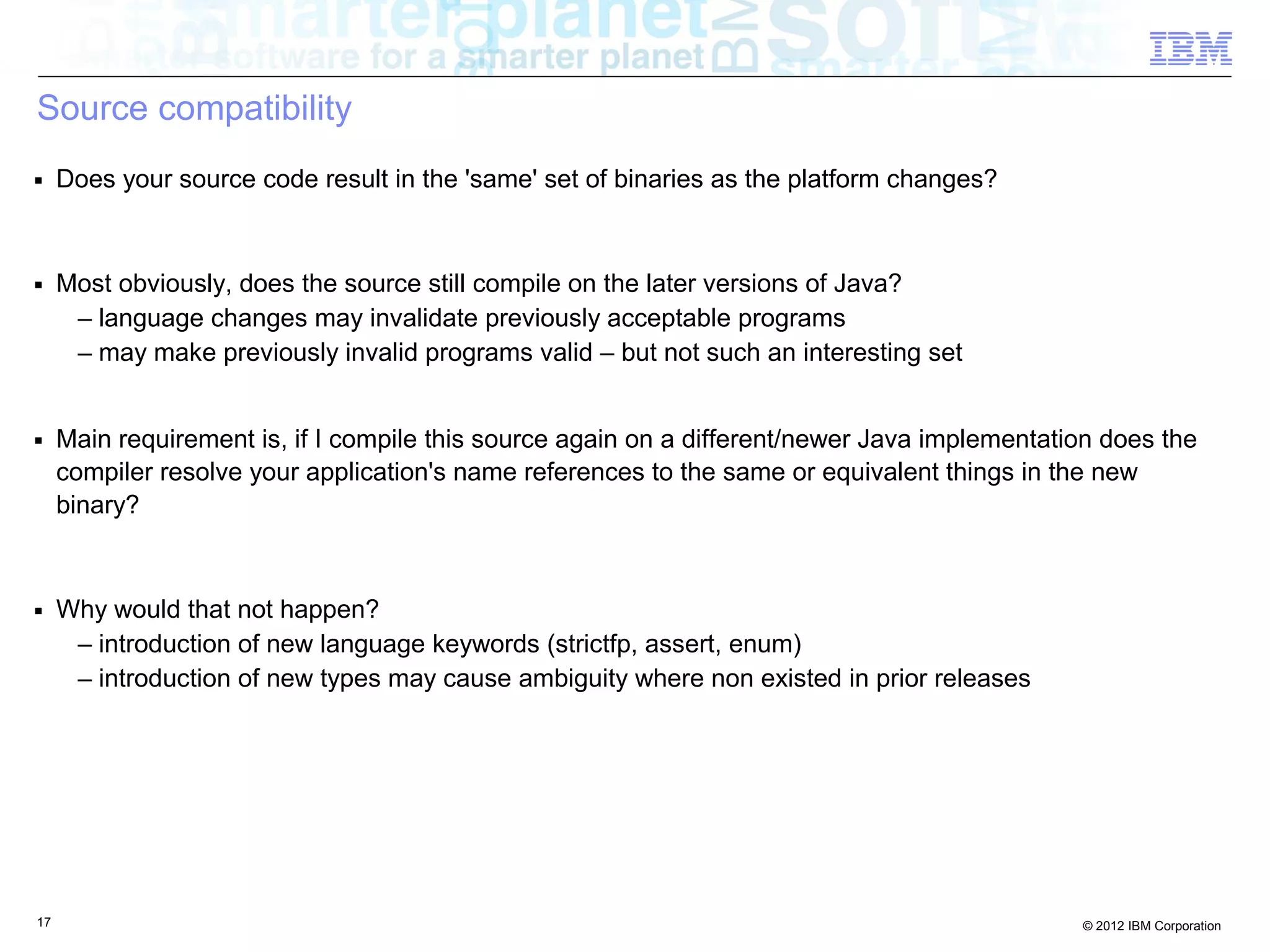 17 © 2012 IBM Corporation
Source compatibility
■ Does your source code result in the 'same' set of binaries as the platform changes?
■ Most obviously, does the source still compile on the later versions of Java?
– language changes may invalidate previously acceptable programs
– may make previously invalid programs valid – but not such an interesting set
■ Main requirement is, if I compile this source again on a different/newer Java implementation does the
compiler resolve your application's name references to the same or equivalent things in the new
binary?
■ Why would that not happen?
– introduction of new language keywords (strictfp, assert, enum)
– introduction of new types may cause ambiguity where non existed in prior releases
 