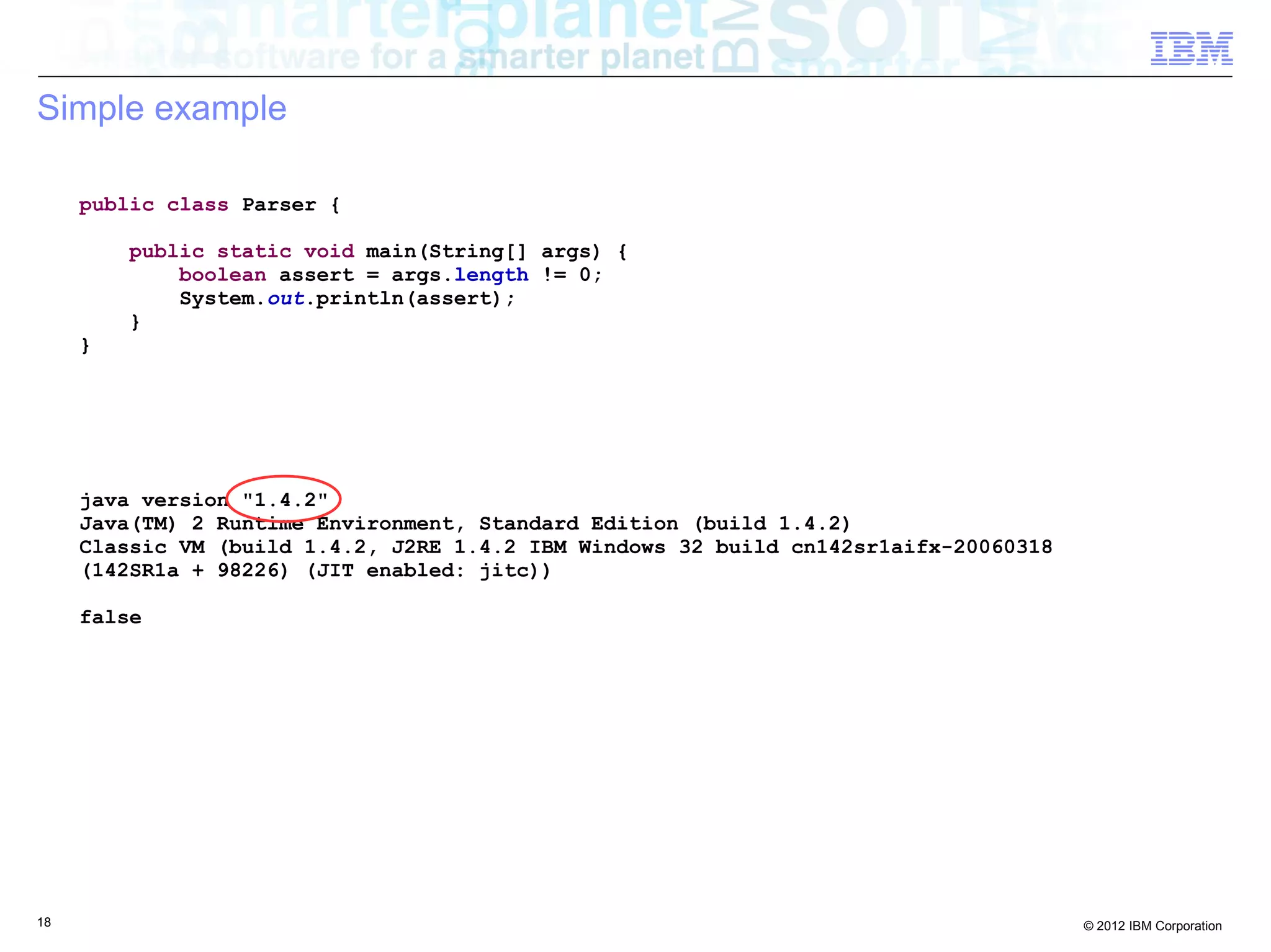 18 © 2012 IBM Corporation
Simple example
java version "1.4.2"
Java(TM) 2 Runtime Environment, Standard Edition (build 1.4.2)
Classic VM (build 1.4.2, J2RE 1.4.2 IBM Windows 32 build cn142sr1aifx-20060318
(142SR1a + 98226) (JIT enabled: jitc))
false
public class Parser {
public static void main(String[] args) {
boolean assert = args.length != 0;
System.out.println(assert);
}
}
 