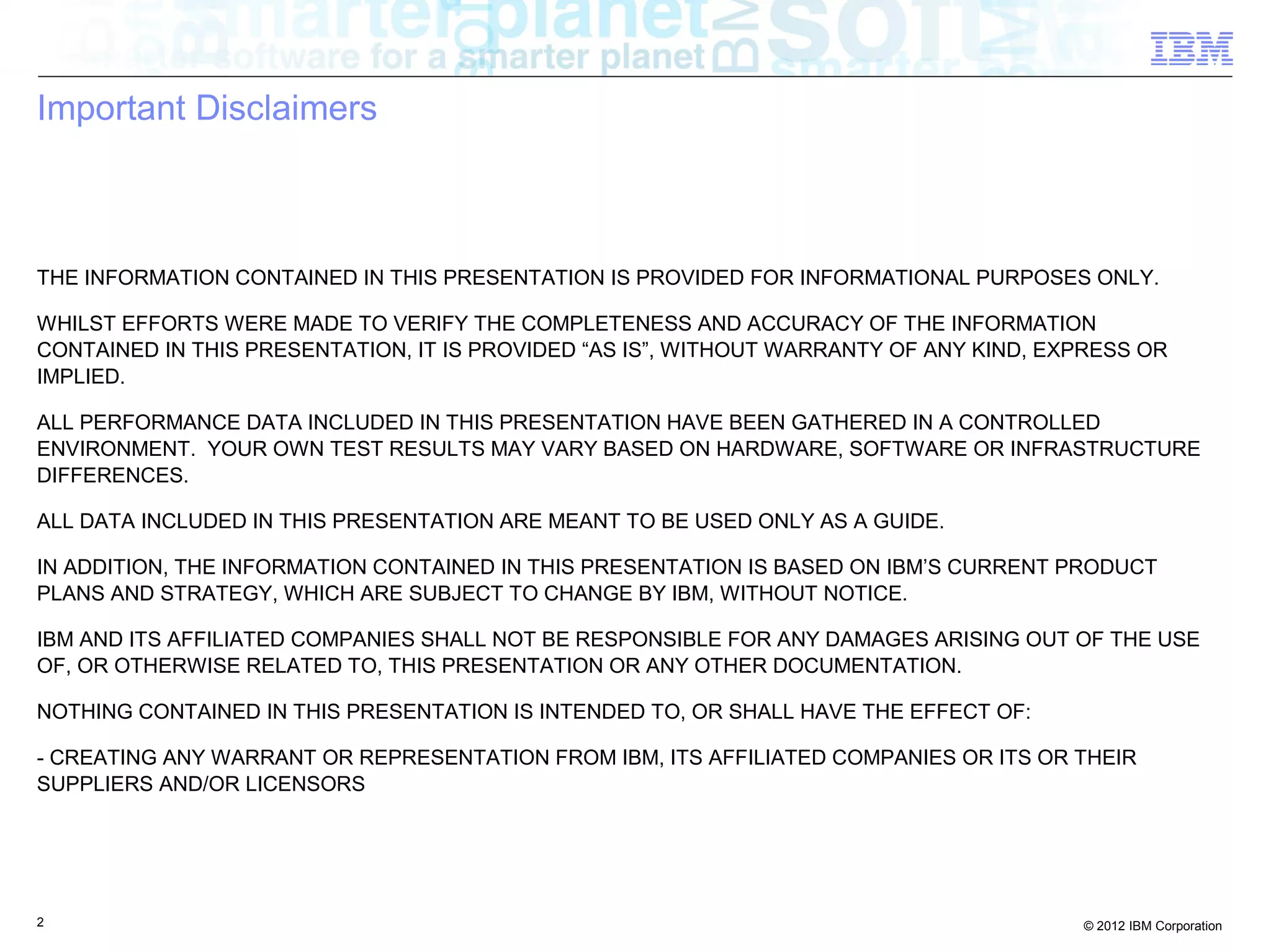 2 © 2012 IBM Corporation
Important Disclaimers
THE INFORMATION CONTAINED IN THIS PRESENTATION IS PROVIDED FOR INFORMATIONAL PURPOSES ONLY.
WHILST EFFORTS WERE MADE TO VERIFY THE COMPLETENESS AND ACCURACY OF THE INFORMATION
CONTAINED IN THIS PRESENTATION, IT IS PROVIDED “AS IS”, WITHOUT WARRANTY OF ANY KIND, EXPRESS OR
IMPLIED.
ALL PERFORMANCE DATA INCLUDED IN THIS PRESENTATION HAVE BEEN GATHERED IN A CONTROLLED
ENVIRONMENT. YOUR OWN TEST RESULTS MAY VARY BASED ON HARDWARE, SOFTWARE OR INFRASTRUCTURE
DIFFERENCES.
ALL DATA INCLUDED IN THIS PRESENTATION ARE MEANT TO BE USED ONLY AS A GUIDE.
IN ADDITION, THE INFORMATION CONTAINED IN THIS PRESENTATION IS BASED ON IBM’S CURRENT PRODUCT
PLANS AND STRATEGY, WHICH ARE SUBJECT TO CHANGE BY IBM, WITHOUT NOTICE.
IBM AND ITS AFFILIATED COMPANIES SHALL NOT BE RESPONSIBLE FOR ANY DAMAGES ARISING OUT OF THE USE
OF, OR OTHERWISE RELATED TO, THIS PRESENTATION OR ANY OTHER DOCUMENTATION.
NOTHING CONTAINED IN THIS PRESENTATION IS INTENDED TO, OR SHALL HAVE THE EFFECT OF:
- CREATING ANY WARRANT OR REPRESENTATION FROM IBM, ITS AFFILIATED COMPANIES OR ITS OR THEIR
SUPPLIERS AND/OR LICENSORS
 