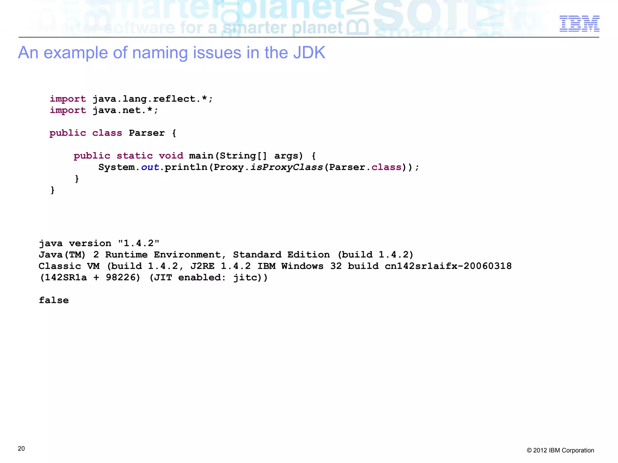 20 © 2012 IBM Corporation
An example of naming issues in the JDK
import java.lang.reflect.*;
import java.net.*;
public class Parser {
public static void main(String[] args) {
System.out.println(Proxy.isProxyClass(Parser.class));
}
}
java version "1.4.2"
Java(TM) 2 Runtime Environment, Standard Edition (build 1.4.2)
Classic VM (build 1.4.2, J2RE 1.4.2 IBM Windows 32 build cn142sr1aifx-20060318
(142SR1a + 98226) (JIT enabled: jitc))
false
 