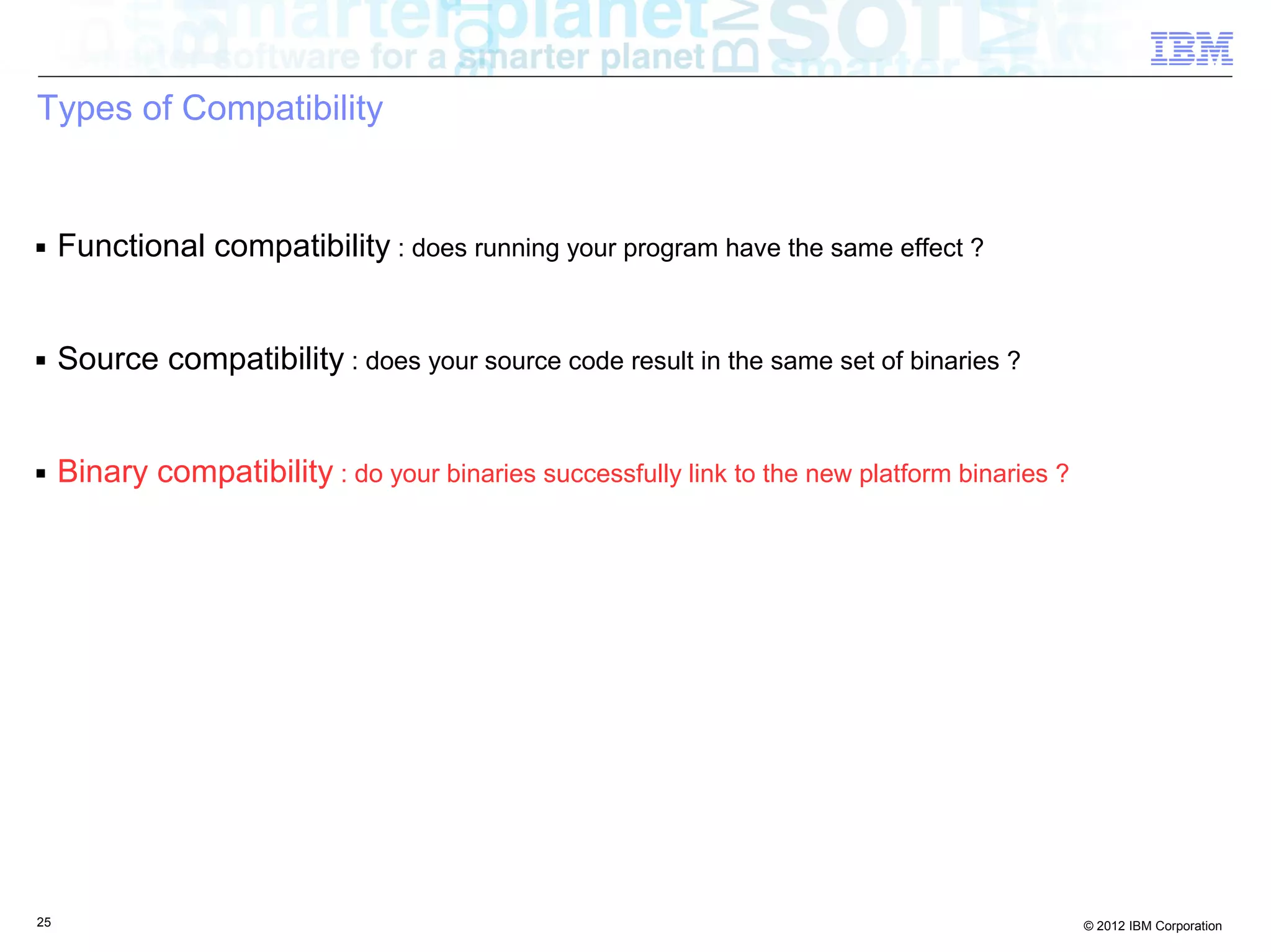 25 © 2012 IBM Corporation
Types of Compatibility
■ Functional compatibility : does running your program have the same effect ?
■ Source compatibility : does your source code result in the same set of binaries ?
■ Binary compatibility : do your binaries successfully link to the new platform binaries ?
 