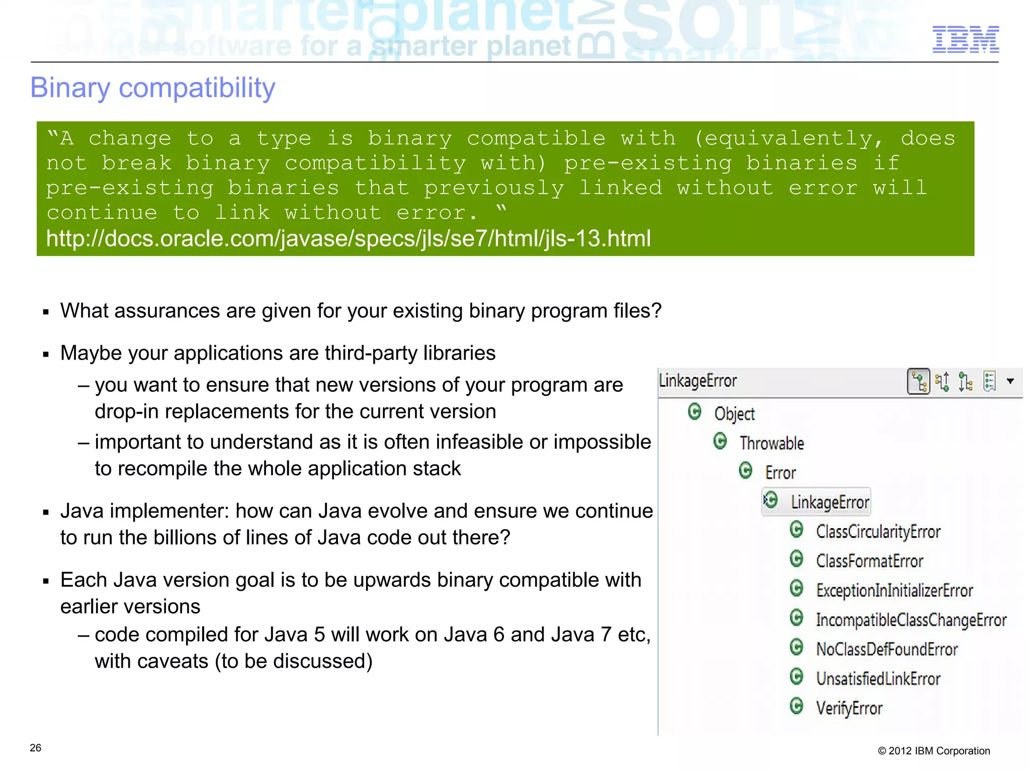 26 © 2012 IBM Corporation
Binary compatibility
■ What assurances are given for your existing binary program files?
■ Maybe your applications are third-party libraries
– you want to ensure that new versions of your program are
drop-in replacements for the current version
– important to understand as it is often infeasible or impossible
to recompile the whole application stack
■ Java implementer: how can Java evolve and ensure we continue
to run the billions of lines of Java code out there?
■ Each Java version goal is to be upwards binary compatible with
earlier versions
– code compiled for Java 5 will work on Java 6 and Java 7 etc,
with caveats (to be discussed)
“A change to a type is binary compatible with (equivalently, does
not break binary compatibility with) pre-existing binaries if
pre-existing binaries that previously linked without error will
continue to link without error. “
http://docs.oracle.com/javase/specs/jls/se7/html/jls-13.html
 