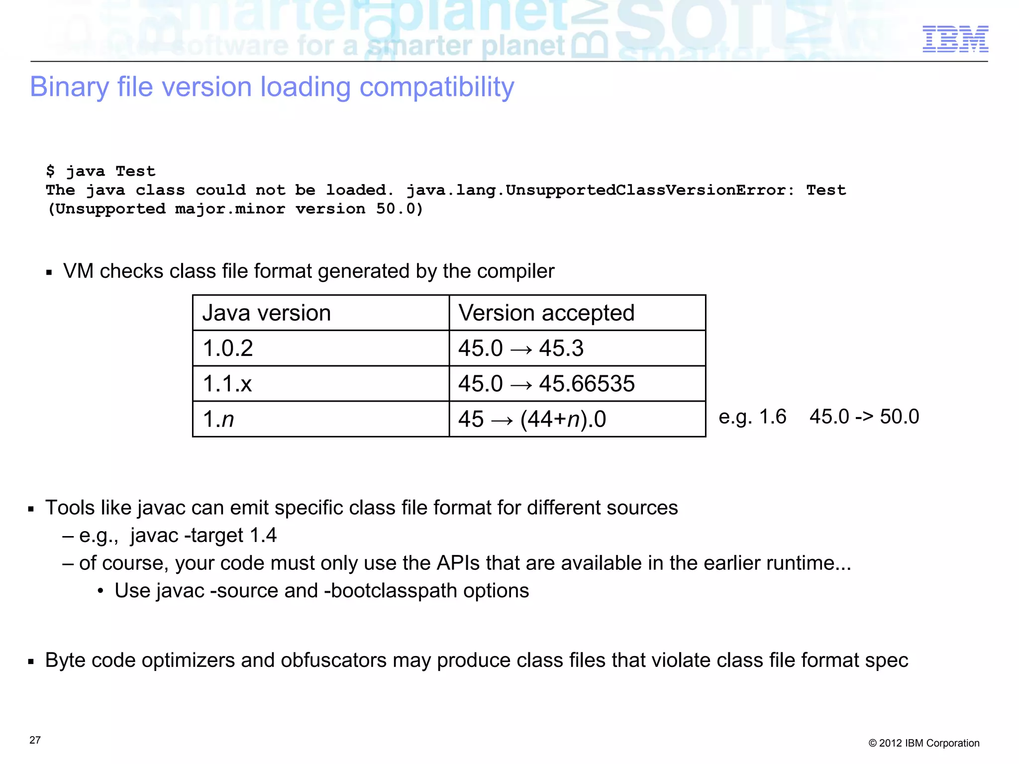27 © 2012 IBM Corporation
Binary file version loading compatibility
■ Tools like javac can emit specific class file format for different sources
– e.g., javac -target 1.4
– of course, your code must only use the APIs that are available in the earlier runtime...
• Use javac -source and -bootclasspath options
■ Byte code optimizers and obfuscators may produce class files that violate class file format spec
$ java Test
The java class could not be loaded. java.lang.UnsupportedClassVersionError: Test
(Unsupported major.minor version 50.0)
Java version Version accepted
1.0.2 45.0 → 45.3
1.1.x 45.0 → 45.66535
1.n 45 → (44+n).0 e.g. 1.6 45.0 -> 50.0
■ VM checks class file format generated by the compiler
 