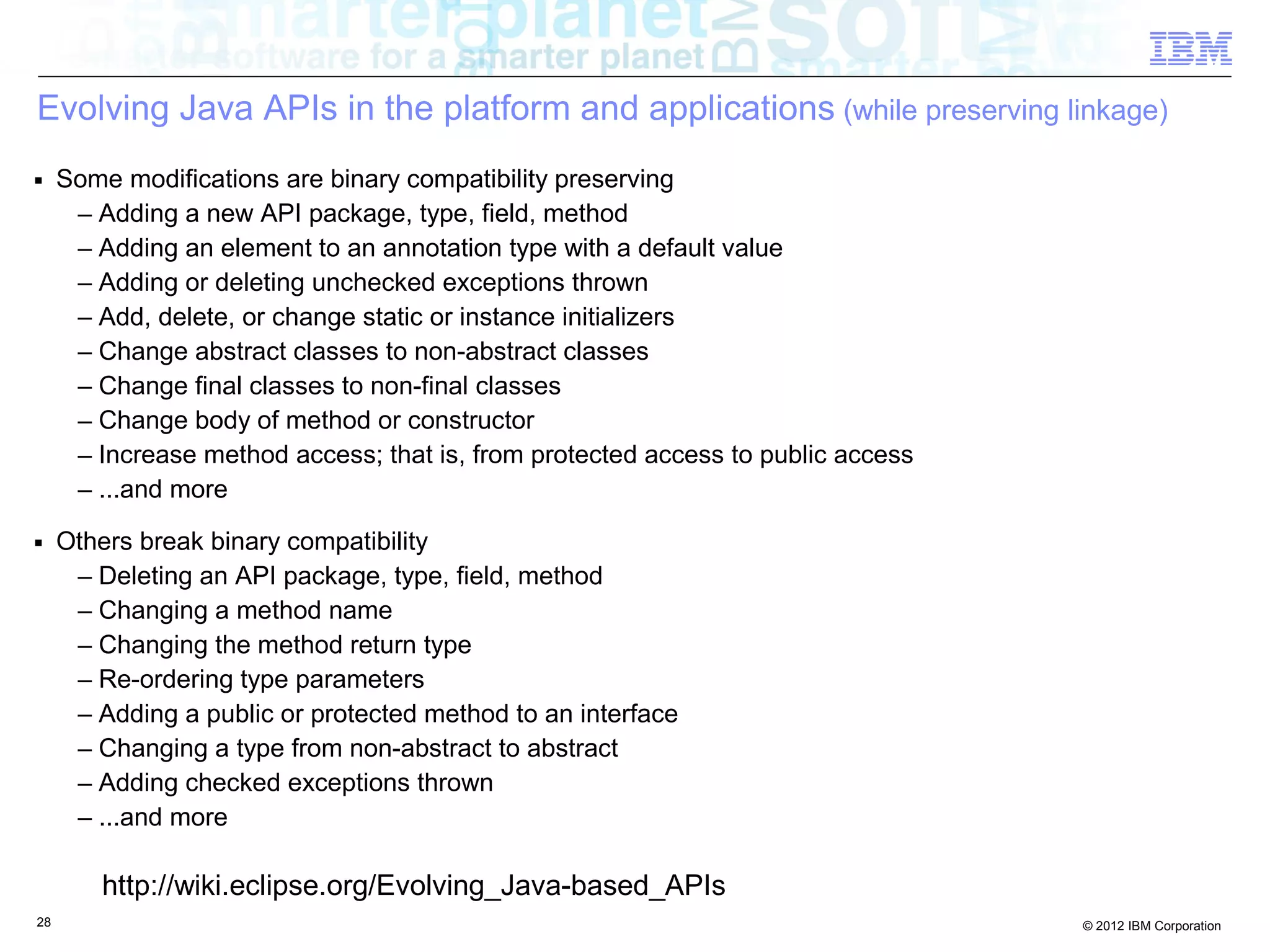 28 © 2012 IBM Corporation
Evolving Java APIs in the platform and applications (while preserving linkage)
■ Some modifications are binary compatibility preserving
– Adding a new API package, type, field, method
– Adding an element to an annotation type with a default value
– Adding or deleting unchecked exceptions thrown
– Add, delete, or change static or instance initializers
– Change abstract classes to non-abstract classes
– Change final classes to non-final classes
– Change body of method or constructor
– Increase method access; that is, from protected access to public access
– ...and more
■ Others break binary compatibility
– Deleting an API package, type, field, method
– Changing a method name
– Changing the method return type
– Re-ordering type parameters
– Adding a public or protected method to an interface
– Changing a type from non-abstract to abstract
– Adding checked exceptions thrown
– ...and more
http://wiki.eclipse.org/Evolving_Java-based_APIs
 