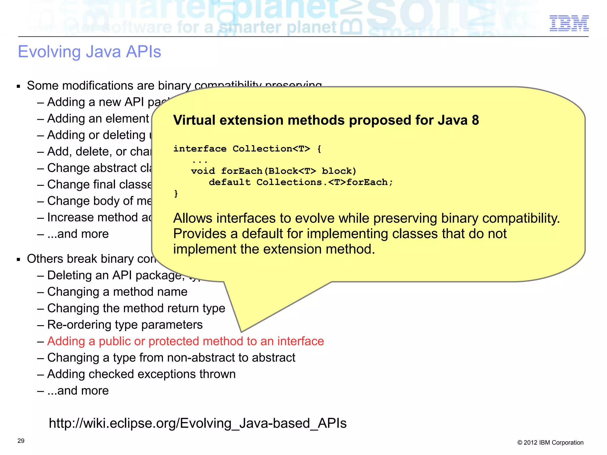 29 © 2012 IBM Corporation
Evolving Java APIs
■ Some modifications are binary compatibility preserving
– Adding a new API package, type, field, method
– Adding an element to an annotation type with a default value
– Adding or deleting unchecked exceptions thrown
– Add, delete, or change static or instance initializers
– Change abstract classes to non-abstract classes
– Change final classes to non-final classes
– Change body of method or constructor
– Increase method access; that is, from protected access to public access
– ...and more
■ Others break binary compatibility
– Deleting an API package, type, field, method
– Changing a method name
– Changing the method return type
– Re-ordering type parameters
– Adding a public or protected method to an interface
– Changing a type from non-abstract to abstract
– Adding checked exceptions thrown
– ...and more
http://wiki.eclipse.org/Evolving_Java-based_APIs
Virtual extension methods proposed for Java 8
interface Collection<T> {
...
void forEach(Block<T> block)
default Collections.<T>forEach;
}
Allows interfaces to evolve while preserving binary compatibility.
Provides a default for implementing classes that do not
implement the extension method.
 