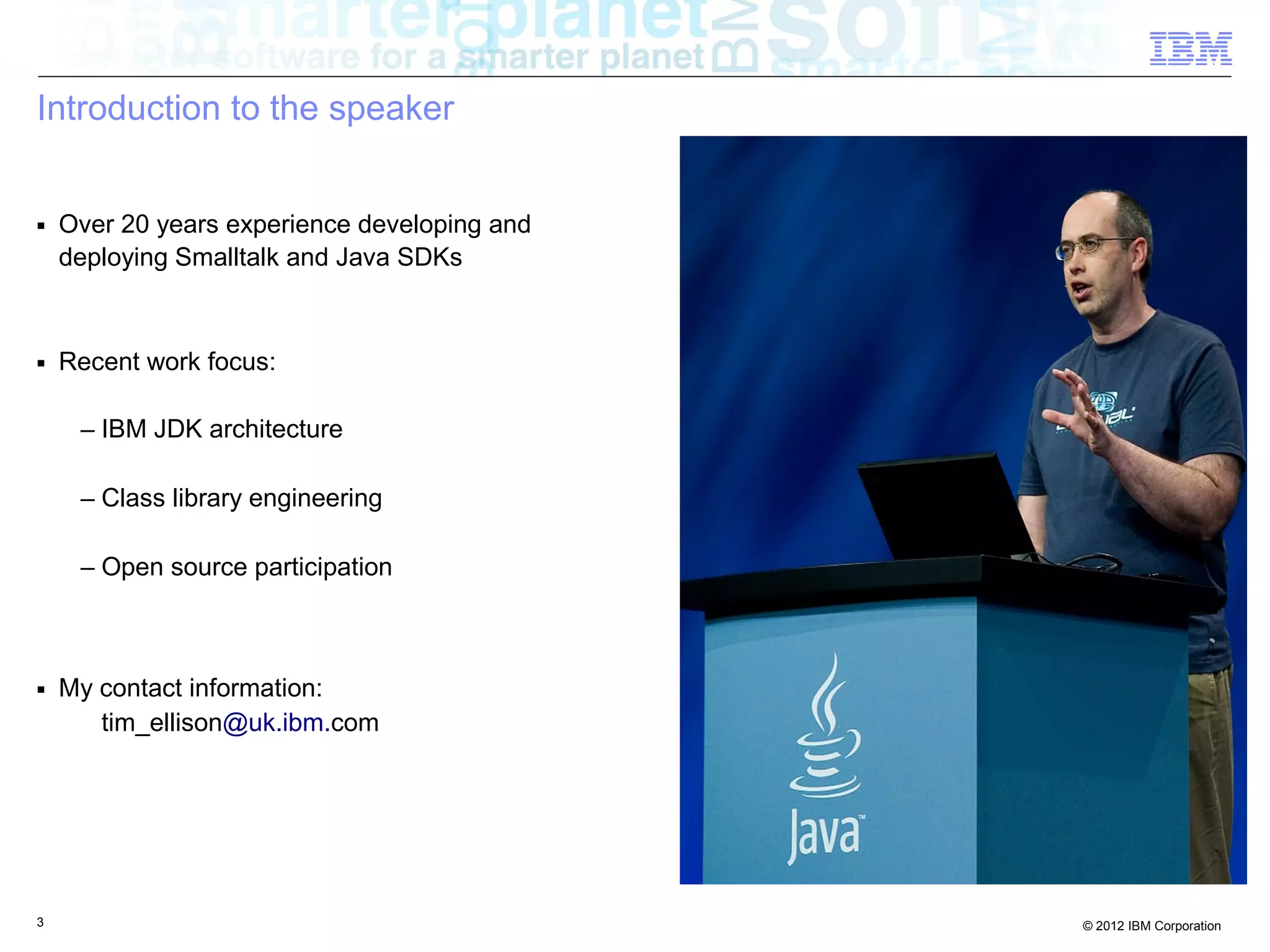 3 © 2012 IBM Corporation
Introduction to the speaker
■ Over 20 years experience developing and
deploying Smalltalk and Java SDKs
■ Recent work focus:
– IBM JDK architecture
– Class library engineering
– Open source participation
■ My contact information:
tim_ellison@uk.ibm.com
Photo
 