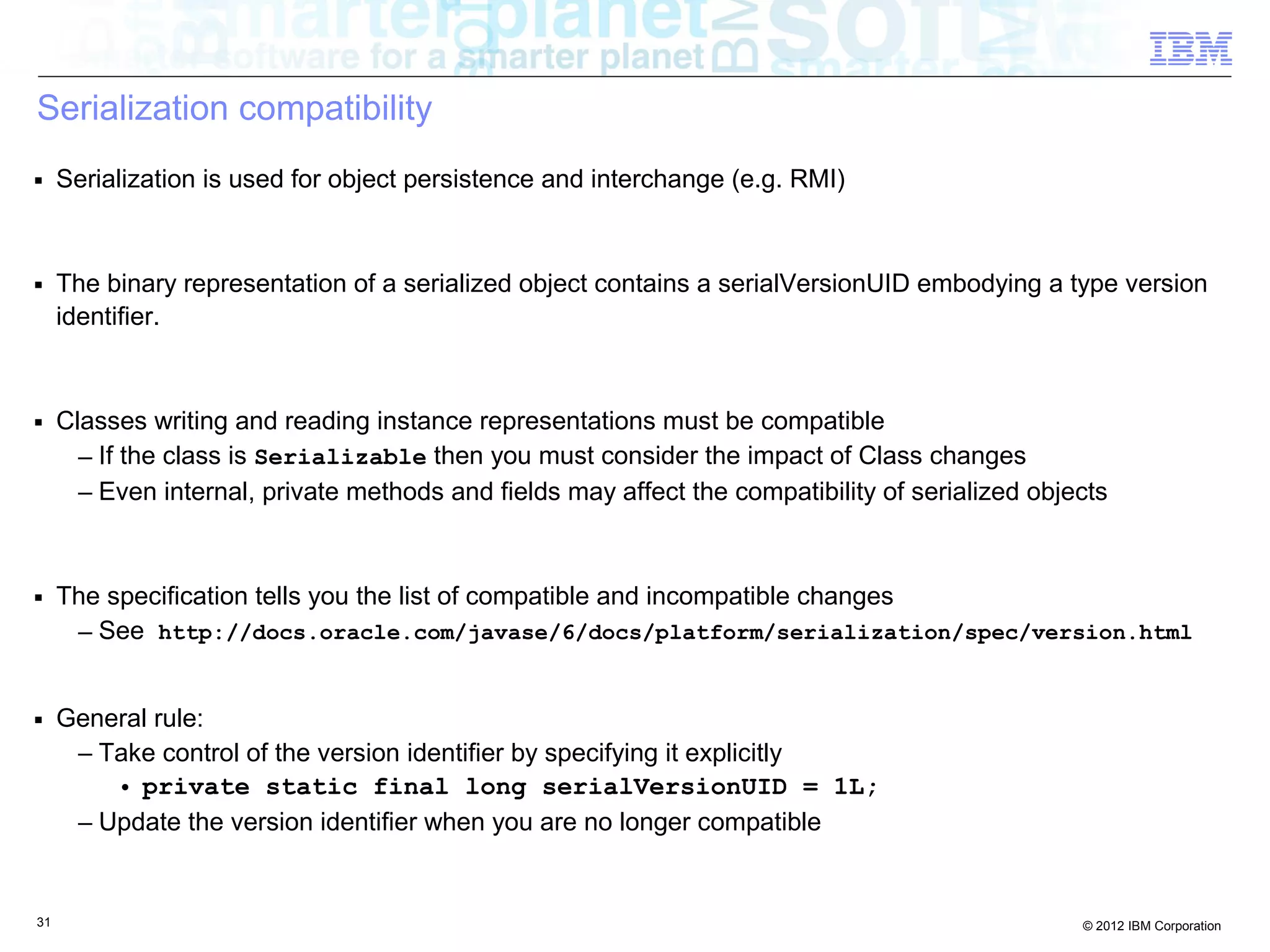 31 © 2012 IBM Corporation
Serialization compatibility
■ Serialization is used for object persistence and interchange (e.g. RMI)
■ The binary representation of a serialized object contains a serialVersionUID embodying a type version
identifier.
■ Classes writing and reading instance representations must be compatible
– If the class is Serializable then you must consider the impact of Class changes
– Even internal, private methods and fields may affect the compatibility of serialized objects
■ The specification tells you the list of compatible and incompatible changes
– See http://docs.oracle.com/javase/6/docs/platform/serialization/spec/version.html
■ General rule:
– Take control of the version identifier by specifying it explicitly
• private static final long serialVersionUID = 1L;
– Update the version identifier when you are no longer compatible
 