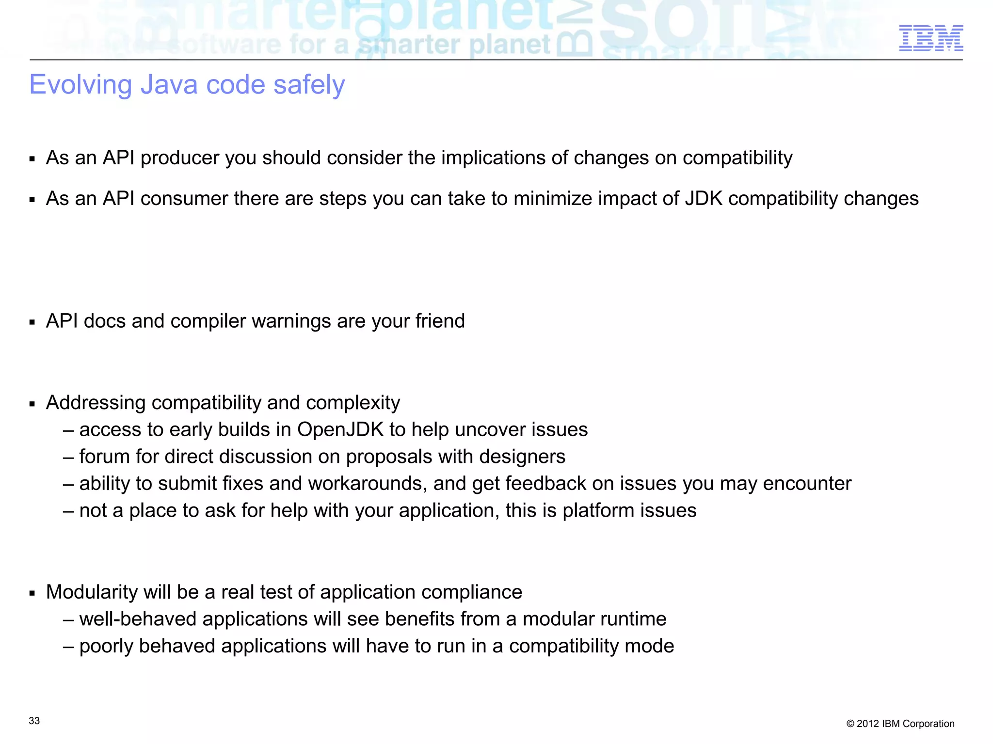 33 © 2012 IBM Corporation
Evolving Java code safely
■ As an API producer you should consider the implications of changes on compatibility
■ As an API consumer there are steps you can take to minimize impact of JDK compatibility changes
■ API docs and compiler warnings are your friend
■ Addressing compatibility and complexity
– access to early builds in OpenJDK to help uncover issues
– forum for direct discussion on proposals with designers
– ability to submit fixes and workarounds, and get feedback on issues you may encounter
– not a place to ask for help with your application, this is platform issues
■ Modularity will be a real test of application compliance
– well-behaved applications will see benefits from a modular runtime
– poorly behaved applications will have to run in a compatibility mode
 