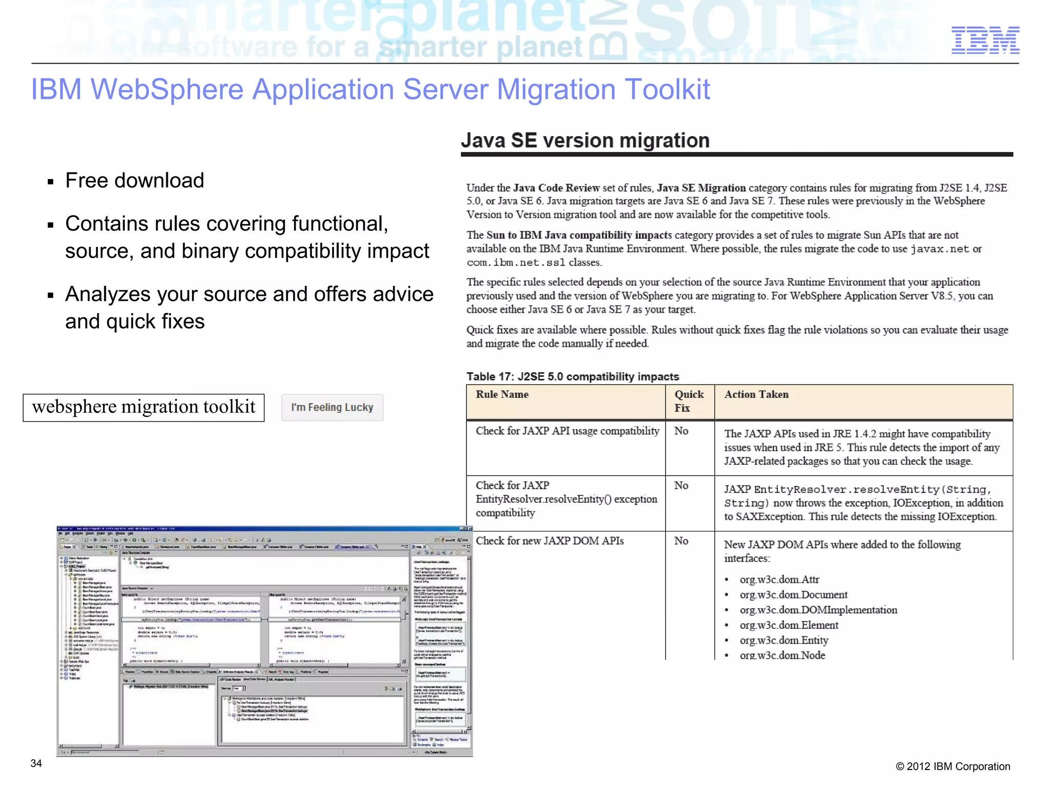 34 © 2012 IBM Corporation
IBM WebSphere Application Server Migration Toolkit
■ Free download
■ Contains rules covering functional,
source, and binary compatibility impact
■ Analyzes your source and offers advice
and quick fixes
websphere migration toolkit
 
