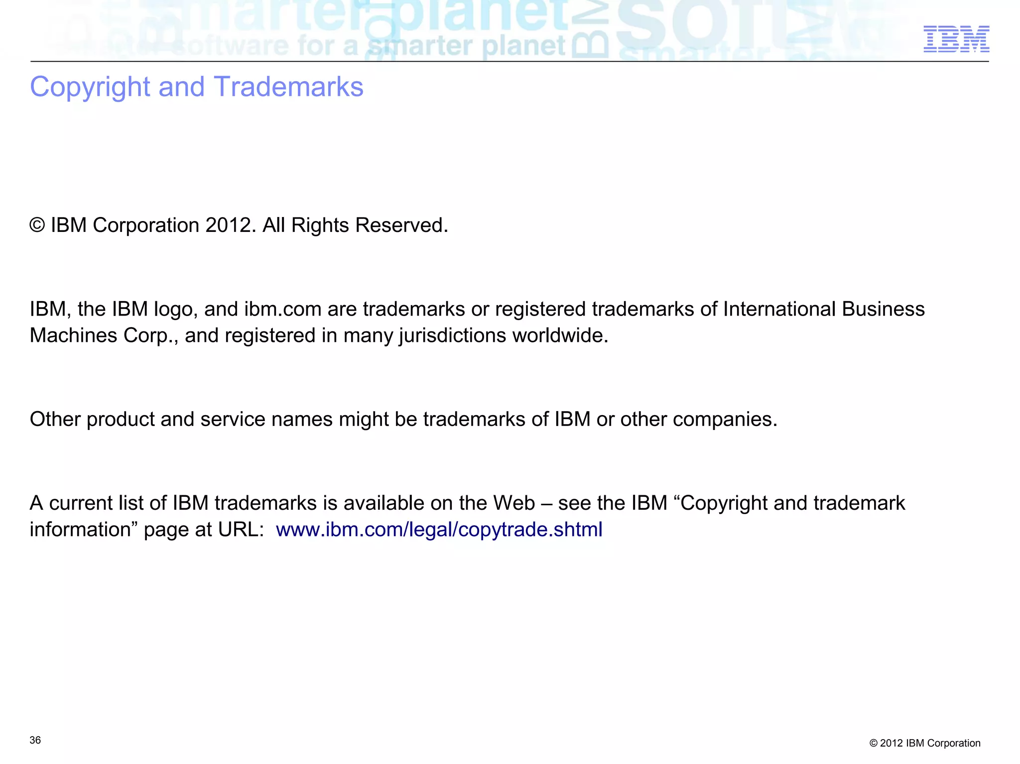 36 © 2012 IBM Corporation
Copyright and Trademarks
© IBM Corporation 2012. All Rights Reserved.
IBM, the IBM logo, and ibm.com are trademarks or registered trademarks of International Business
Machines Corp., and registered in many jurisdictions worldwide.
Other product and service names might be trademarks of IBM or other companies.
A current list of IBM trademarks is available on the Web – see the IBM “Copyright and trademark
information” page at URL: www.ibm.com/legal/copytrade.shtml
 