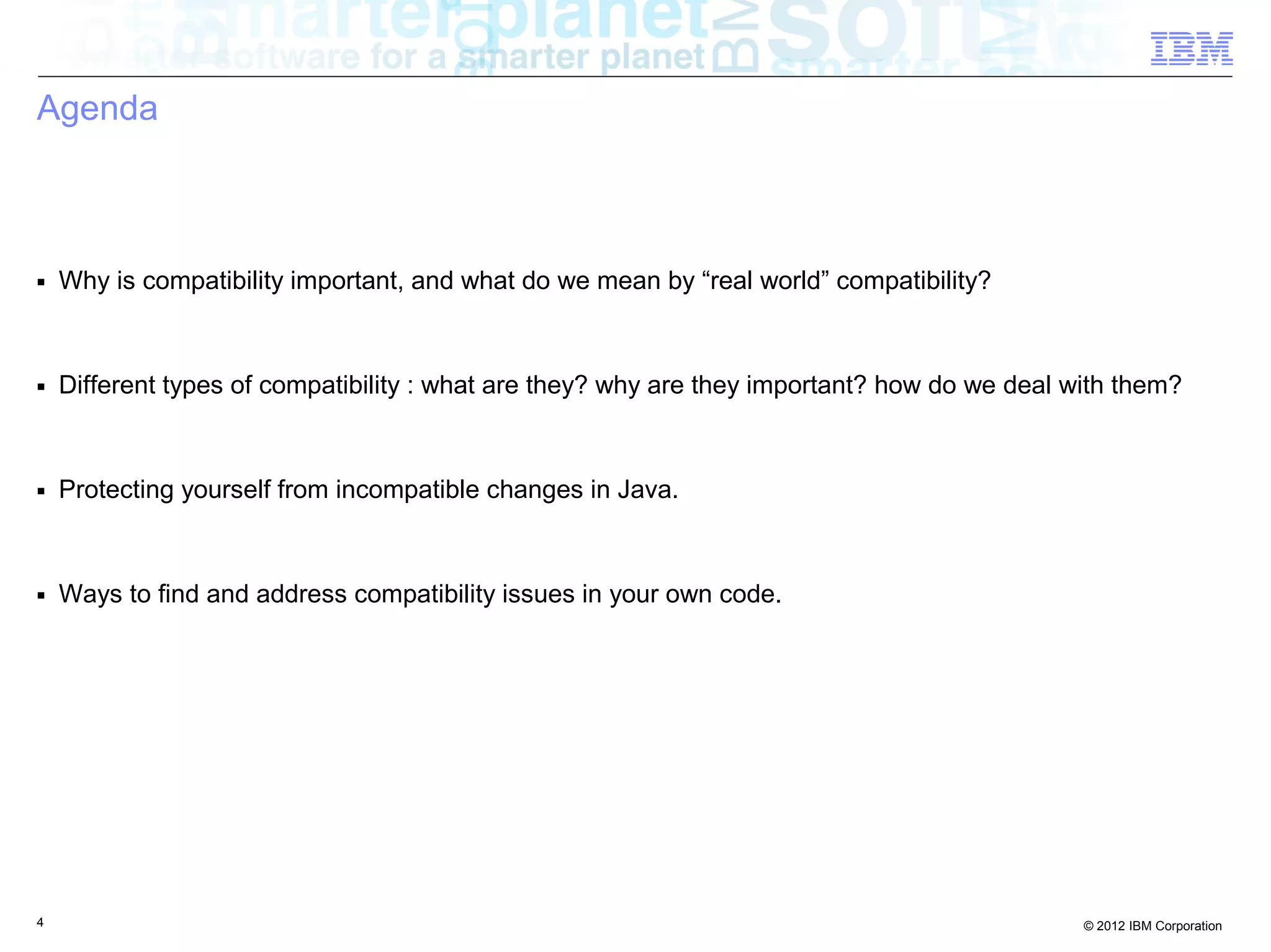 4 © 2012 IBM Corporation
Agenda
■ Why is compatibility important, and what do we mean by “real world” compatibility?
■ Different types of compatibility : what are they? why are they important? how do we deal with them?
■ Protecting yourself from incompatible changes in Java.
■ Ways to find and address compatibility issues in your own code.
 