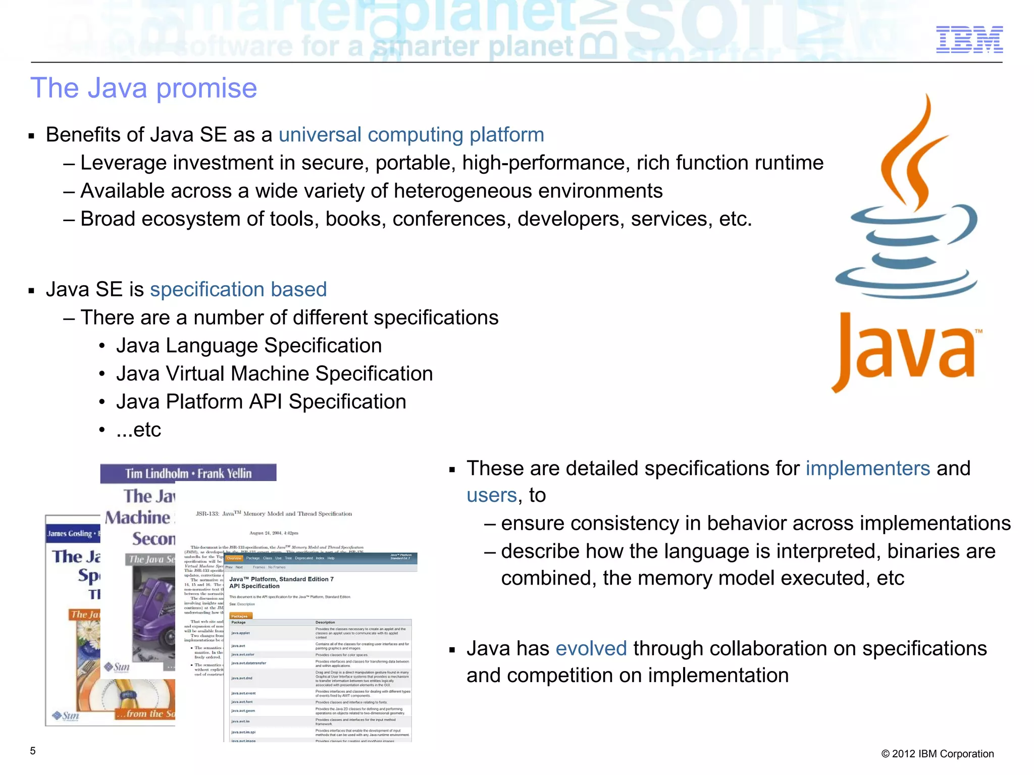 5 © 2012 IBM Corporation
The Java promise
■ Benefits of Java SE as a universal computing platform
– Leverage investment in secure, portable, high-performance, rich function runtime
– Available across a wide variety of heterogeneous environments
– Broad ecosystem of tools, books, conferences, developers, services, etc.
■ Java SE is specification based
– There are a number of different specifications
• Java Language Specification
• Java Virtual Machine Specification
• Java Platform API Specification
• ...etc
■ These are detailed specifications for implementers and
users, to
– ensure consistency in behavior across implementations
– describe how the language is interpreted, binaries are
combined, the memory model executed, etc
■ Java has evolved through collaboration on specifications
and competition on implementation
 