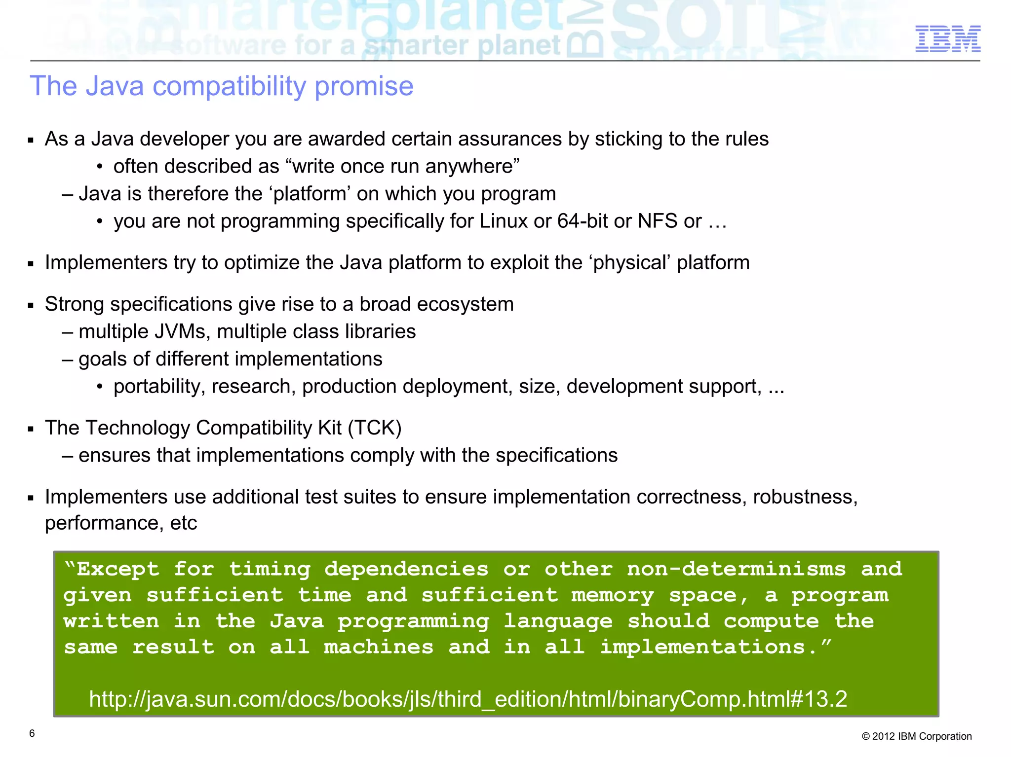 6 © 2012 IBM Corporation
The Java compatibility promise
■ As a Java developer you are awarded certain assurances by sticking to the rules
• often described as “write once run anywhere”
– Java is therefore the ‘platform’ on which you program
• you are not programming specifically for Linux or 64-bit or NFS or …
■ Implementers try to optimize the Java platform to exploit the ‘physical’ platform
■ Strong specifications give rise to a broad ecosystem
– multiple JVMs, multiple class libraries
– goals of different implementations
• portability, research, production deployment, size, development support, ...
■ The Technology Compatibility Kit (TCK)
– ensures that implementations comply with the specifications
■ Implementers use additional test suites to ensure implementation correctness, robustness,
performance, etc
“Except for timing dependencies or other non-determinisms and
given sufficient time and sufficient memory space, a program
written in the Java programming language should compute the
same result on all machines and in all implementations.”
http://java.sun.com/docs/books/jls/third_edition/html/binaryComp.html#13.2
 