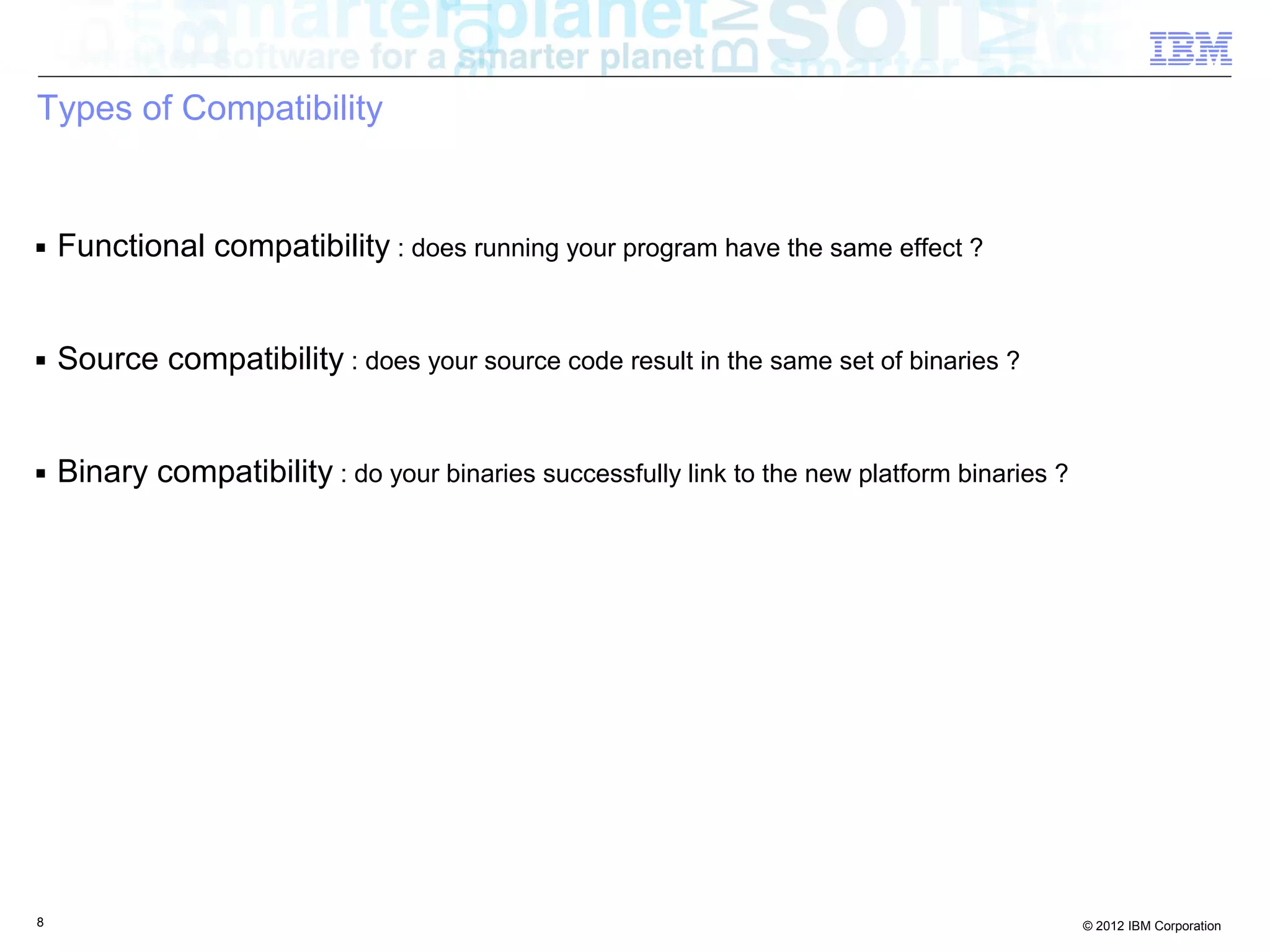 8 © 2012 IBM Corporation
Types of Compatibility
■ Functional compatibility : does running your program have the same effect ?
■ Source compatibility : does your source code result in the same set of binaries ?
■ Binary compatibility : do your binaries successfully link to the new platform binaries ?
 