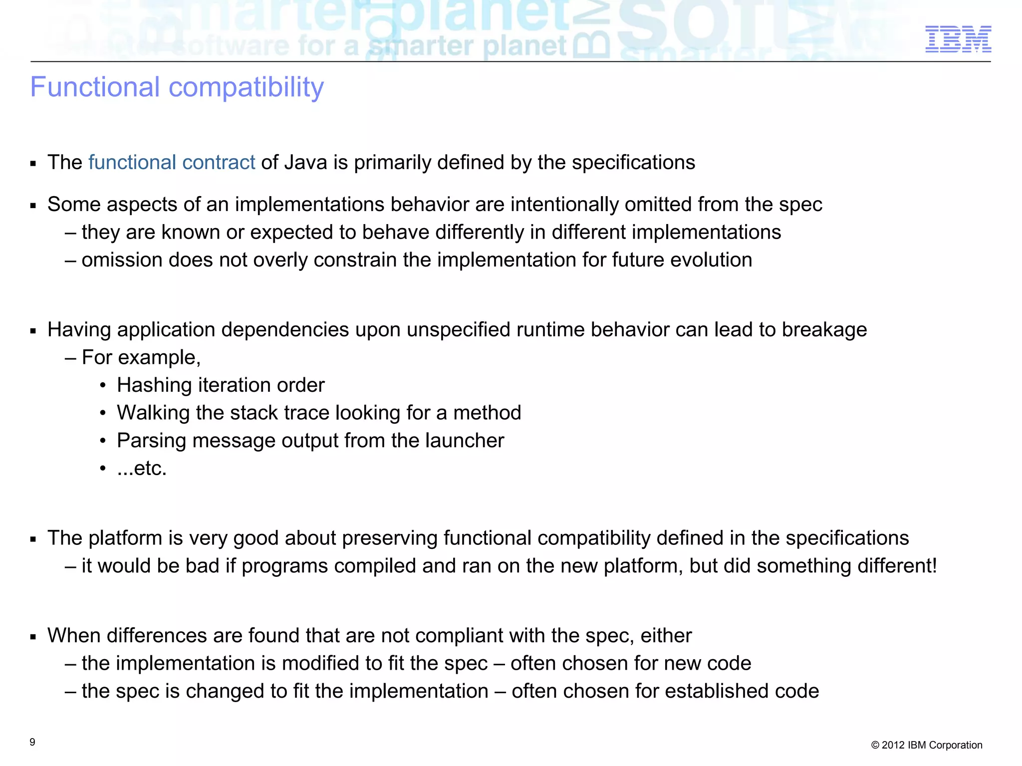 9 © 2012 IBM Corporation
Functional compatibility
■ The functional contract of Java is primarily defined by the specifications
■ Some aspects of an implementations behavior are intentionally omitted from the spec
– they are known or expected to behave differently in different implementations
– omission does not overly constrain the implementation for future evolution
■ Having application dependencies upon unspecified runtime behavior can lead to breakage
– For example,
• Hashing iteration order
• Walking the stack trace looking for a method
• Parsing message output from the launcher
• ...etc.
■ The platform is very good about preserving functional compatibility defined in the specifications
– it would be bad if programs compiled and ran on the new platform, but did something different!
■ When differences are found that are not compliant with the spec, either
– the implementation is modified to fit the spec – often chosen for new code
– the spec is changed to fit the implementation – often chosen for established code
 