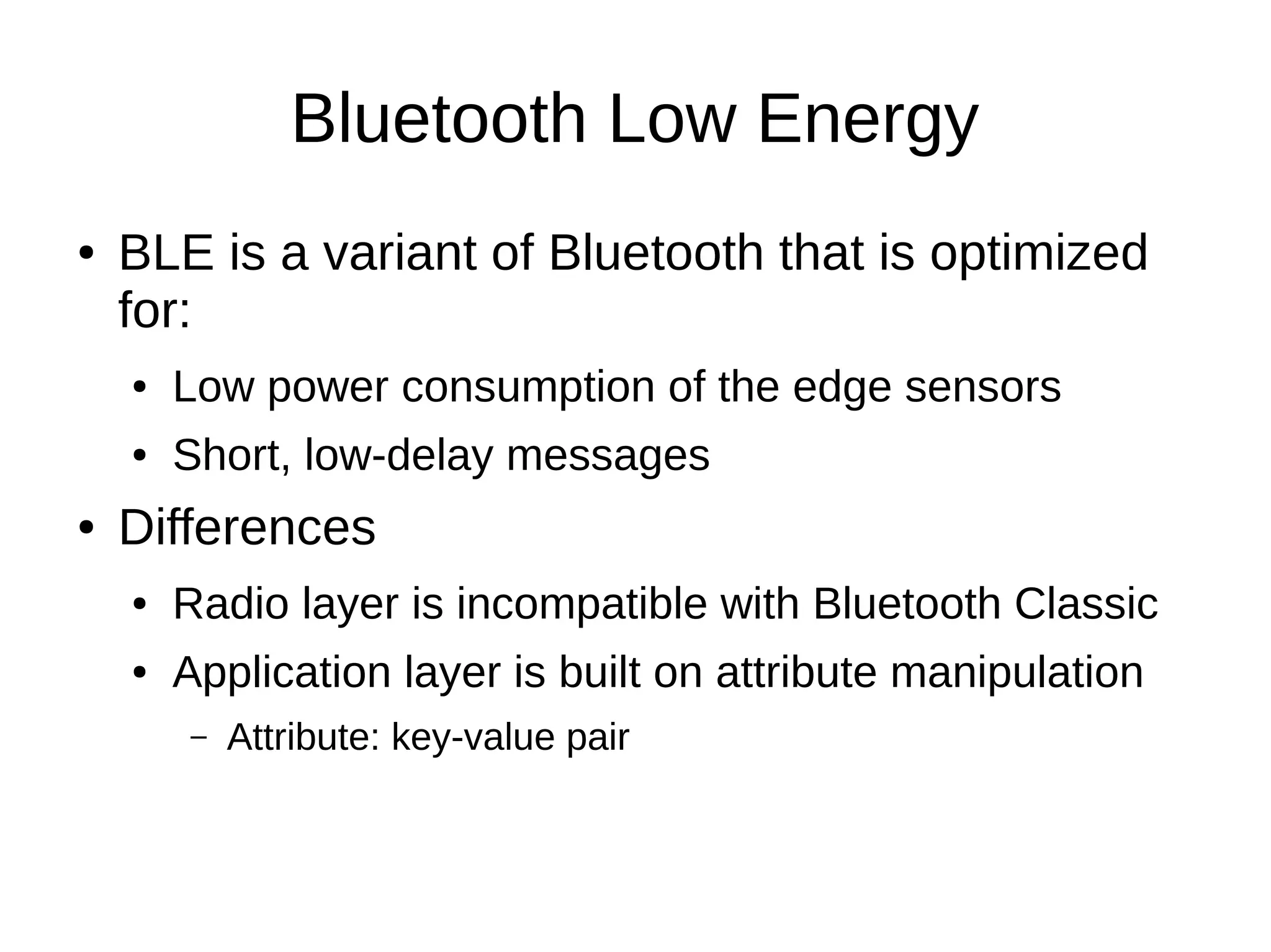 Bluetooth Low Energy 
● BLE is a variant of Bluetooth that is optimized 
for: 
● Low power consumption of the edge sensors 
● Short, low-delay messages 
● Differences 
● Radio layer is incompatible with Bluetooth Classic 
● Application layer is built on attribute manipulation 
– Attribute: key-value pair 
 
