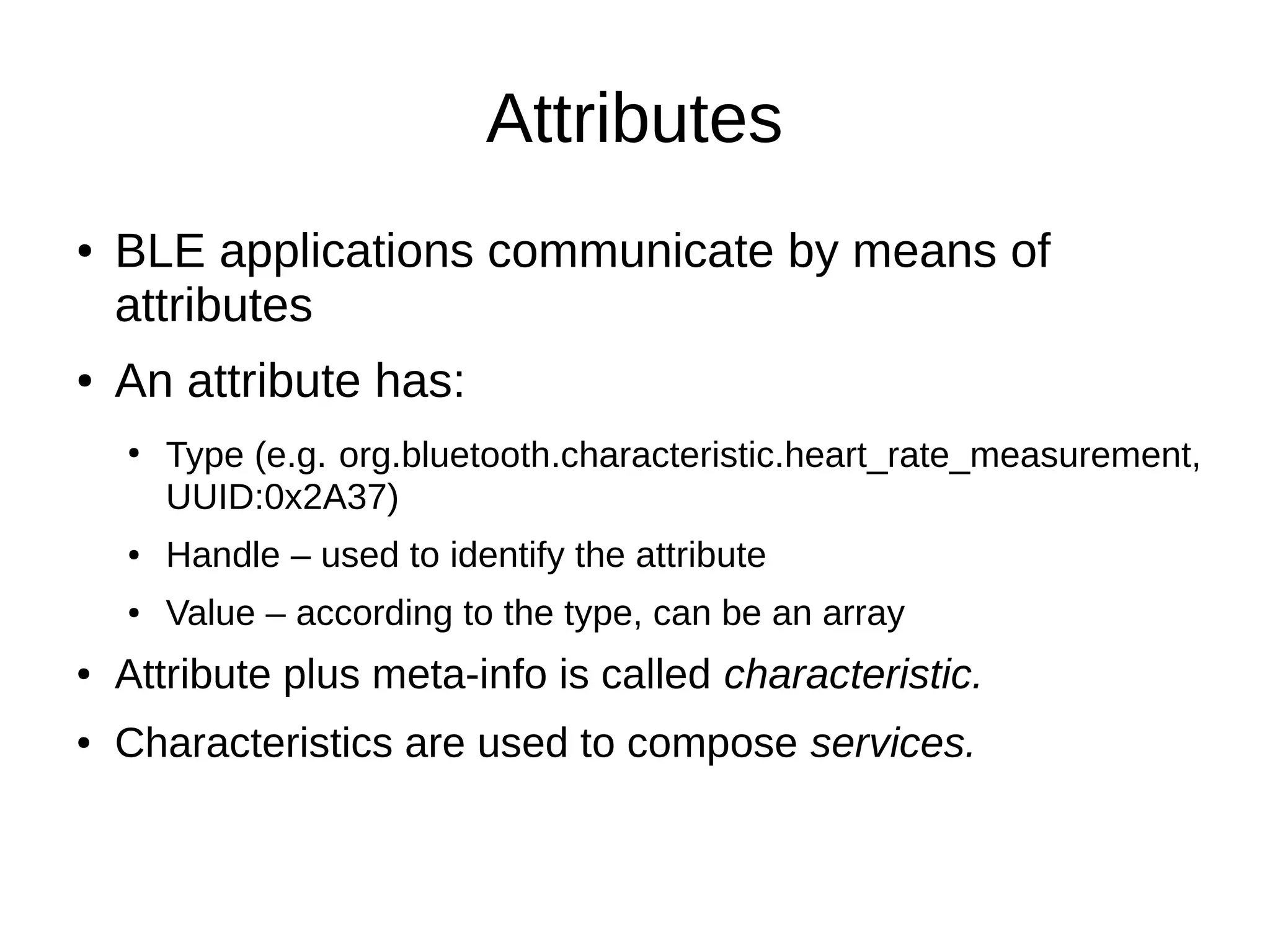 Attributes 
● BLE applications communicate by means of 
attributes 
● An attribute has: 
● Type (e.g. org.bluetooth.characteristic.heart_rate_measurement, 
UUID:0x2A37) 
● Handle – used to identify the attribute 
● Value – according to the type, can be an array 
● Attribute plus meta-info is called characteristic. 
● Characteristics are used to compose services. 
 