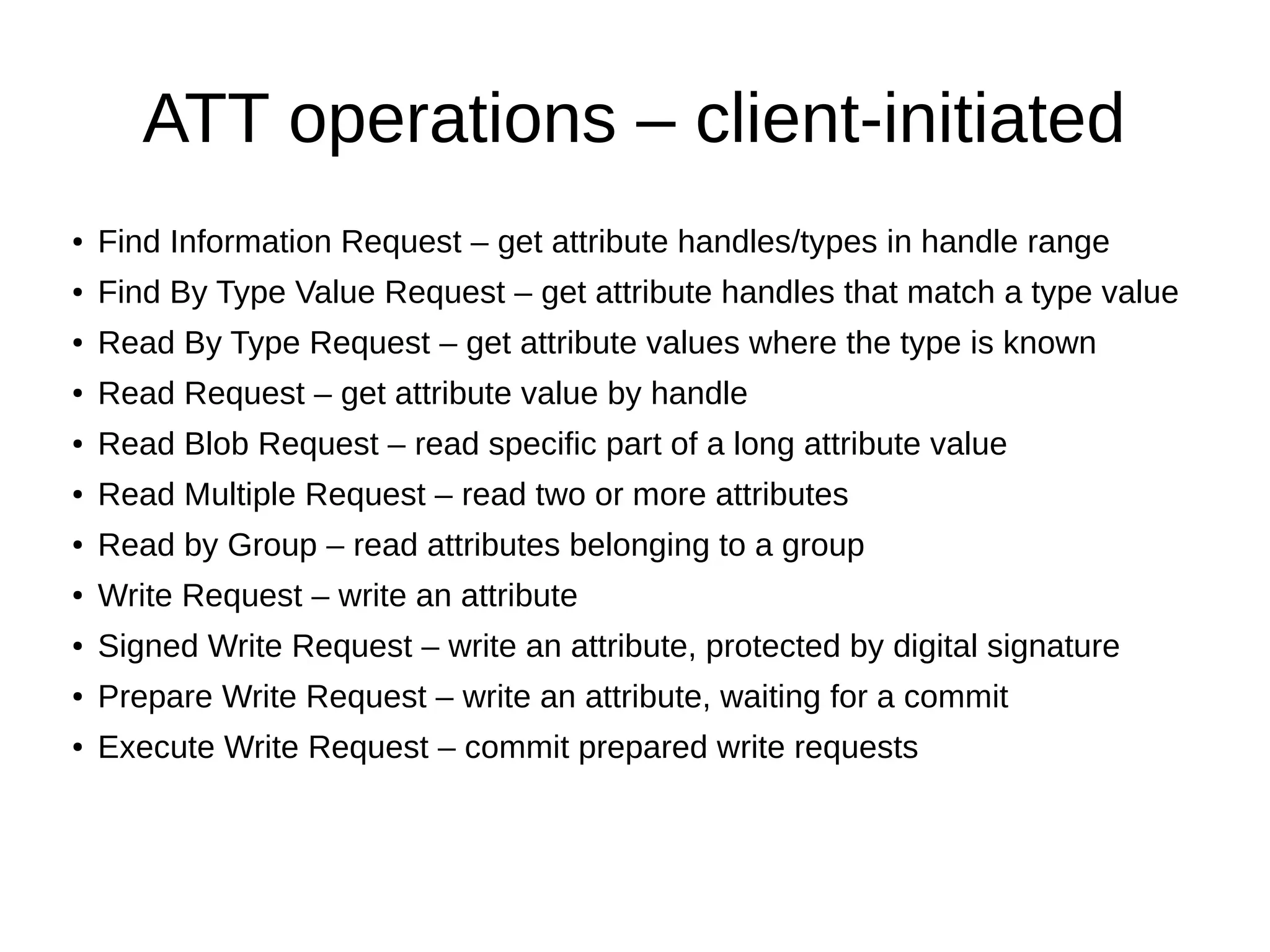 ATT operations – client-initiated 
● Find Information Request – get attribute handles/types in handle range 
● Find By Type Value Request – get attribute handles that match a type value 
● Read By Type Request – get attribute values where the type is known 
● Read Request – get attribute value by handle 
● Read Blob Request – read specific part of a long attribute value 
● Read Multiple Request – read two or more attributes 
● Read by Group – read attributes belonging to a group 
● Write Request – write an attribute 
● Signed Write Request – write an attribute, protected by digital signature 
● Prepare Write Request – write an attribute, waiting for a commit 
● Execute Write Request – commit prepared write requests 
 