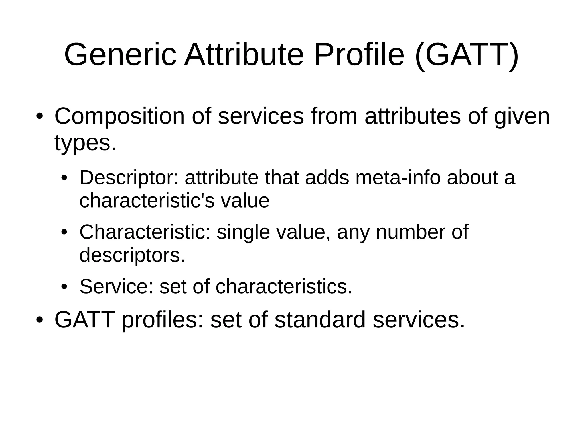 Generic Attribute Profile (GATT) 
● Composition of services from attributes of given 
types. 
● Descriptor: attribute that adds meta-info about a 
characteristic's value 
● Characteristic: single value, any number of 
descriptors. 
● Service: set of characteristics. 
● GATT profiles: set of standard services. 
 