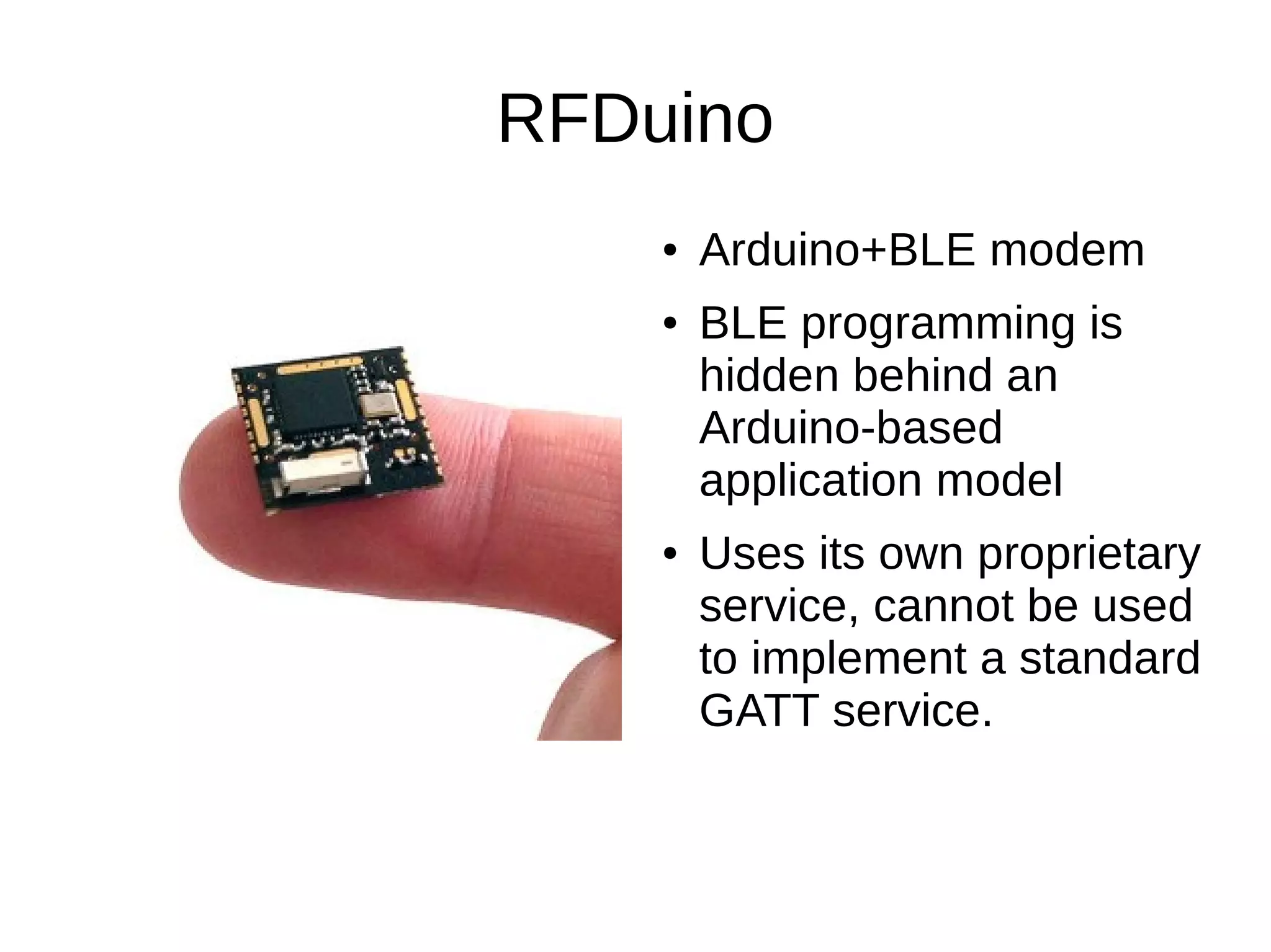 RFDuino 
● Arduino+BLE modem 
● BLE programming is 
hidden behind an 
Arduino-based 
application model 
● Uses its own proprietary 
service, cannot be used 
to implement a standard 
GATT service. 
 