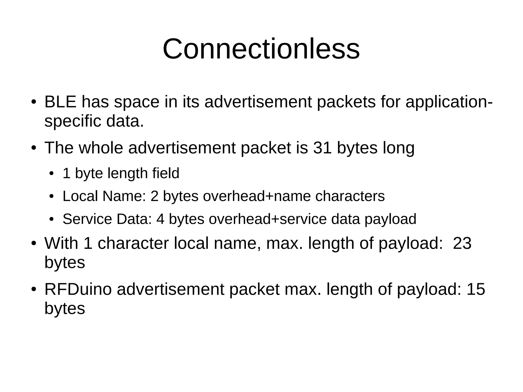 Connectionless 
● BLE has space in its advertisement packets for application-specific 
data. 
● The whole advertisement packet is 31 bytes long 
● 1 byte length field 
● Local Name: 2 bytes overhead+name characters 
● Service Data: 4 bytes overhead+service data payload 
● With 1 character local name, max. length of payload: 23 
bytes 
● RFDuino advertisement packet max. length of payload: 15 
bytes 
 