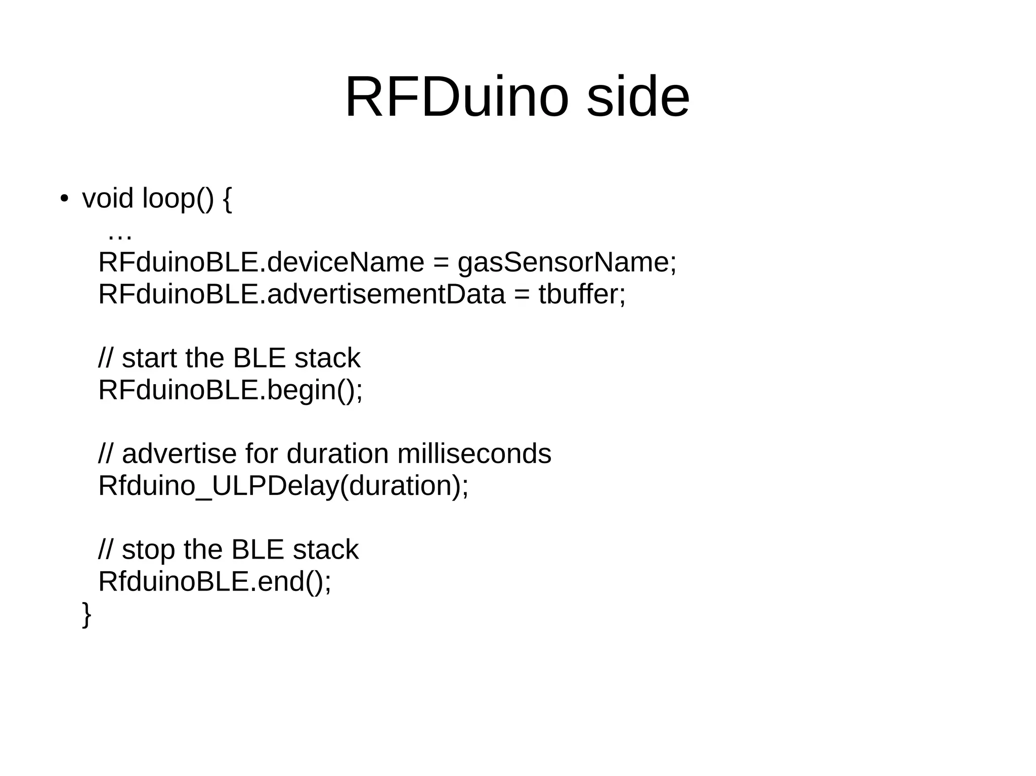RFDuino side 
● void loop() { 
… 
RFduinoBLE.deviceName = gasSensorName; 
RFduinoBLE.advertisementData = tbuffer; 
// start the BLE stack 
RFduinoBLE.begin(); 
// advertise for duration milliseconds 
Rfduino_ULPDelay(duration); 
// stop the BLE stack 
RfduinoBLE.end(); 
} 
 