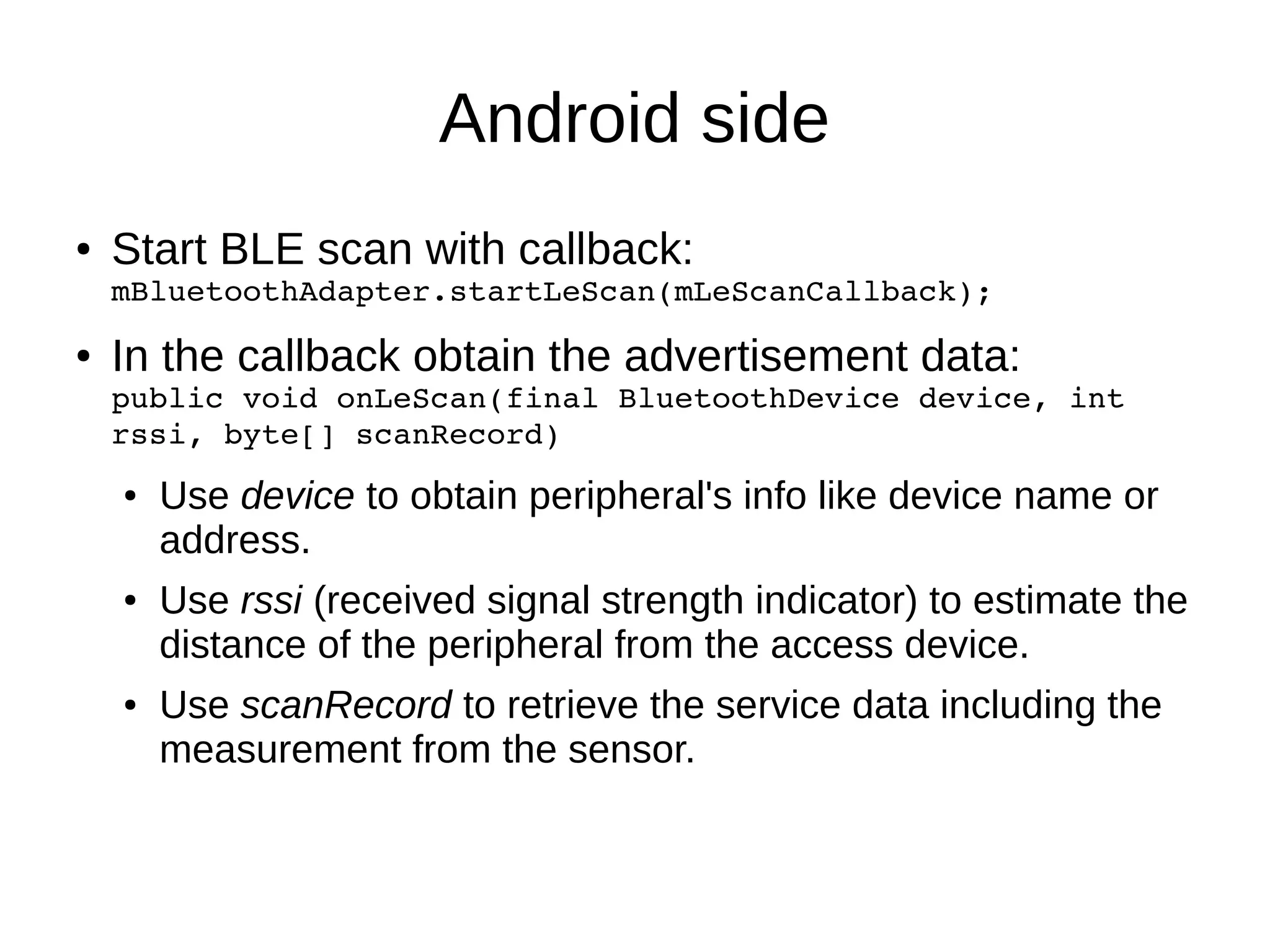 Android side 
● Start BLE scan with callback: 
mBluetoothAdapter.startLeScan(mLeScanCallback); 
● In the callback obtain the advertisement data: 
public void onLeScan(final BluetoothDevice device, int 
rssi, byte[] scanRecord) 
● Use device to obtain peripheral's info like device name or 
address. 
● Use rssi (received signal strength indicator) to estimate the 
distance of the peripheral from the access device. 
● Use scanRecord to retrieve the service data including the 
measurement from the sensor. 
 