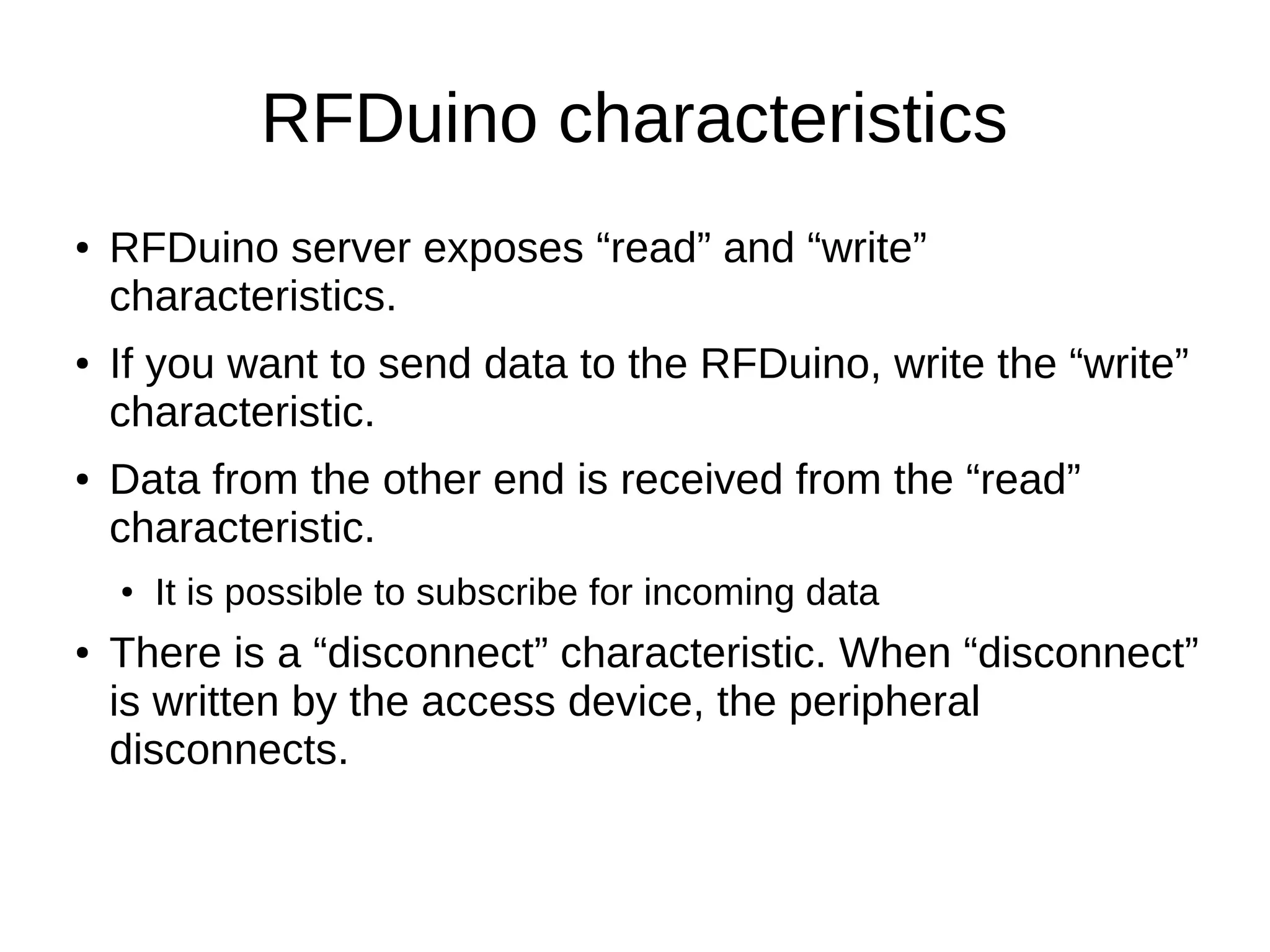 RFDuino characteristics 
● RFDuino server exposes “read” and “write” 
characteristics. 
● If you want to send data to the RFDuino, write the “write” 
characteristic. 
● Data from the other end is received from the “read” 
characteristic. 
● It is possible to subscribe for incoming data 
● There is a “disconnect” characteristic. When “disconnect” 
is written by the access device, the peripheral 
disconnects. 
 