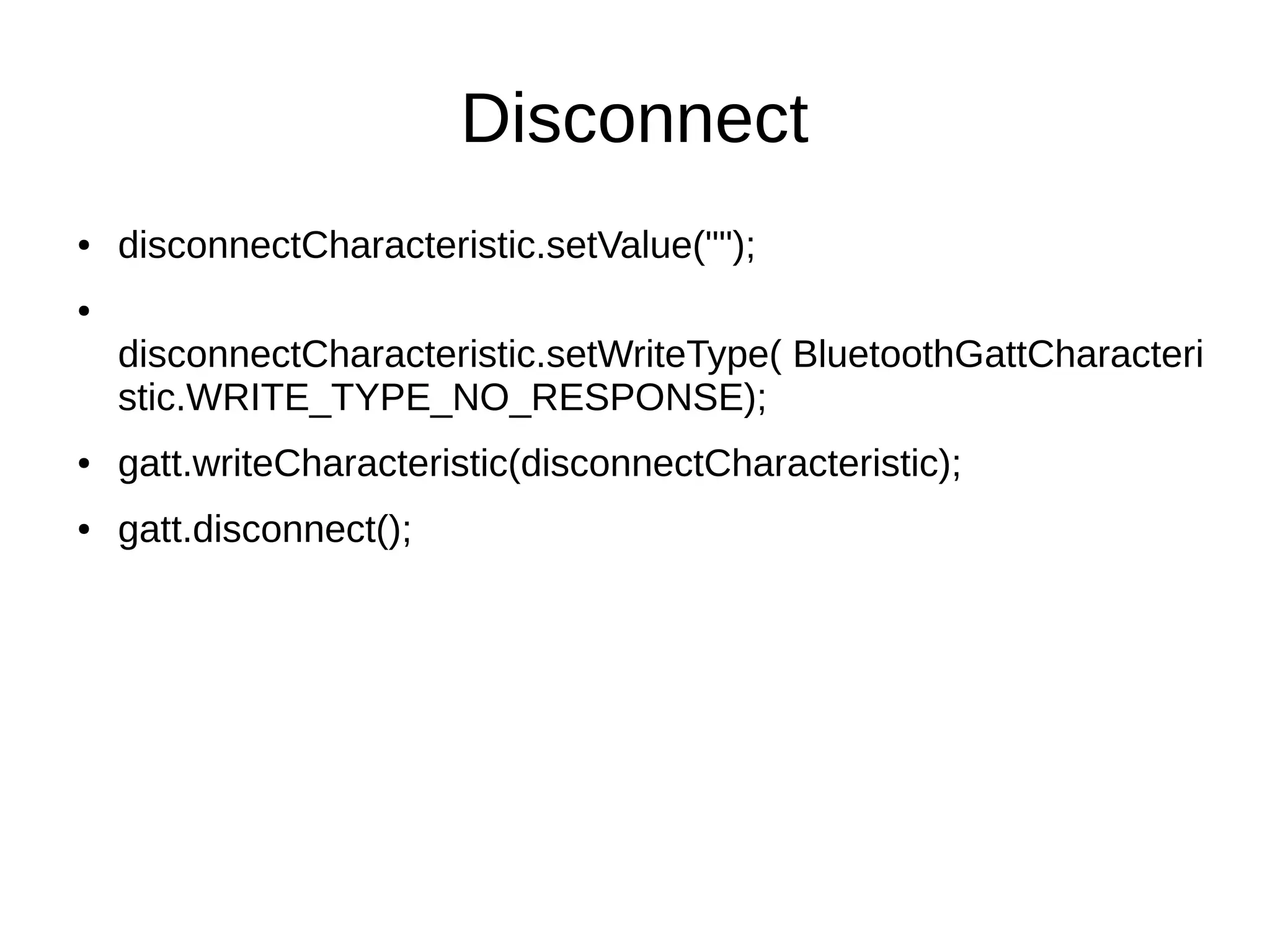 Disconnect 
● disconnectCharacteristic.setValue(""); 
● 
disconnectCharacteristic.setWriteType( BluetoothGattCharacteri 
stic.WRITE_TYPE_NO_RESPONSE); 
● gatt.writeCharacteristic(disconnectCharacteristic); 
● gatt.disconnect(); 
 