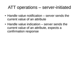 ATT operations – server-initiated 
● Handle value notification – server sends the 
current value of an attribute 
● Handle value indication – server sends the 
current value of an attribute, expects a 
confirmation response 
 