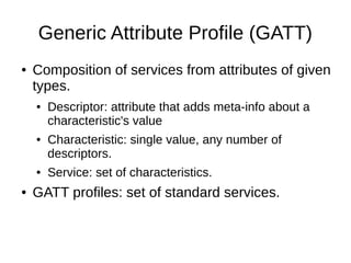 Generic Attribute Profile (GATT) 
● Composition of services from attributes of given 
types. 
● Descriptor: attribute that adds meta-info about a 
characteristic's value 
● Characteristic: single value, any number of 
descriptors. 
● Service: set of characteristics. 
● GATT profiles: set of standard services. 
 