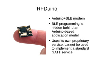 RFDuino 
● Arduino+BLE modem 
● BLE programming is 
hidden behind an 
Arduino-based 
application model 
● Uses its own proprietary 
service, cannot be used 
to implement a standard 
GATT service. 
 