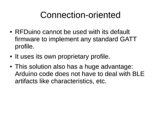 Connection-oriented 
● RFDuino cannot be used with its default 
firmware to implement any standard GATT 
profile. 
● It uses its own proprietary profile. 
● This solution also has a huge advantage: 
Arduino code does not have to deal with BLE 
artifacts like characteristics, etc. 
 