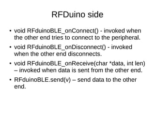 RFDuino side 
● void RFduinoBLE_onConnect() - invoked when 
the other end tries to connect to the peripheral. 
● void RFduinoBLE_onDisconnect() - invoked 
when the other end disconnects. 
● void RFduinoBLE_onReceive(char *data, int len) 
– invoked when data is sent from the other end. 
● RFduinoBLE.send(v) – send data to the other 
end. 
 