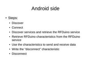 Android side 
● Steps: 
● Discover 
● Connect 
● Discover services and retrieve the RFDuino service 
● Retrieve RFDuino characteristics from the RFDuino 
service 
● Use the characteristics to send and receive data 
● Write the “disconnect” characteristic 
● Disconnect 
 