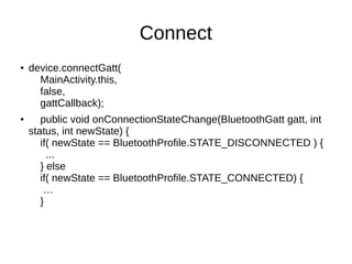 Connect 
● device.connectGatt( 
MainActivity.this, 
false, 
gattCallback); 
● public void onConnectionStateChange(BluetoothGatt gatt, int 
status, int newState) { 
if( newState == BluetoothProfile.STATE_DISCONNECTED ) { 
... 
} else 
if( newState == BluetoothProfile.STATE_CONNECTED) { 
… 
} 
 