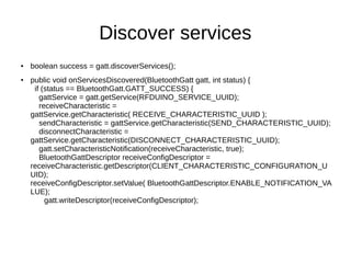 Discover services 
● boolean success = gatt.discoverServices(); 
● public void onServicesDiscovered(BluetoothGatt gatt, int status) { 
if (status == BluetoothGatt.GATT_SUCCESS) { 
gattService = gatt.getService(RFDUINO_SERVICE_UUID); 
receiveCharacteristic = 
gattService.getCharacteristic( RECEIVE_CHARACTERISTIC_UUID ); 
sendCharacteristic = gattService.getCharacteristic(SEND_CHARACTERISTIC_UUID); 
disconnectCharacteristic = 
gattService.getCharacteristic(DISCONNECT_CHARACTERISTIC_UUID); 
gatt.setCharacteristicNotification(receiveCharacteristic, true); 
BluetoothGattDescriptor receiveConfigDescriptor = 
receiveCharacteristic.getDescriptor(CLIENT_CHARACTERISTIC_CONFIGURATION_U 
UID); 
receiveConfigDescriptor.setValue( BluetoothGattDescriptor.ENABLE_NOTIFICATION_VA 
LUE); 
gatt.writeDescriptor(receiveConfigDescriptor); 
 