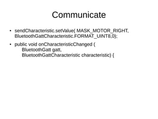 Communicate 
● sendCharacteristic.setValue( MASK_MOTOR_RIGHT, 
BluetoothGattCharacteristic.FORMAT_UINT8,0); 
● public void onCharacteristicChanged ( 
BluetoothGatt gatt, 
BluetoothGattCharacteristic characteristic) { 
 