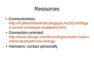 Resources 
● Connectionless: 
http://mylifewithandroid.blogspot.hu/2014/09/ga 
s-sensor-prototype-explained.html 
● Connection-oriented: 
http://www.sfonge.com/forum/topic/motor-boat-c 
ontrol-bluetooth-low-energy 
● Hamsters: contact personally 
 